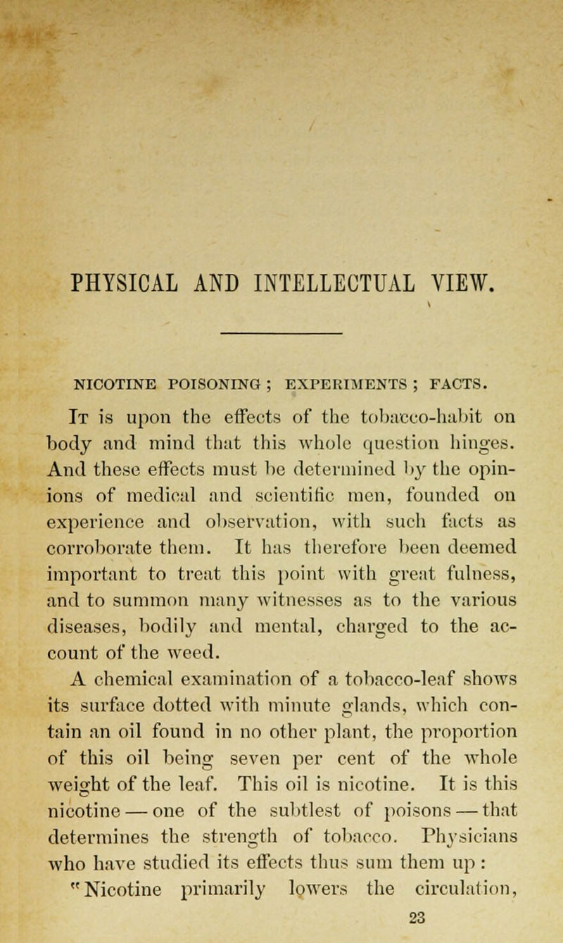 PHYSICAL AND INTELLECTUAL VIEW. NICOTINE POISONING ; EXPERIMENTS ; FACTS. It is upon the effects of the tobacco-habit on body and mind that this whole question hinges. And these effects must be determined by the opin- ions of medical and scientific men, founded on experience and observation, with such facts as corroborate them. It has therefore been deemed important to treat this point with great fulness, and to summon many witnesses as to the various diseases, bodily and mental, charged to the ac- count of the weed. A chemical examination of a tobacco-leaf shows its surface dotted with minute glands, which con- tain an oil found in no other plant, the proportion of this oil being seven per cent of the whole weight of the leaf. This oil is nicotine. It is this nicotine — one of the subtlest of poisons — that determines the strength of tobacco. Physicians who have studied its effects thus sum them up: Nicotine primarily lowers the circulation,