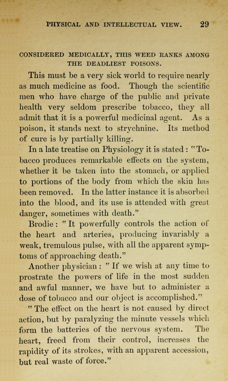 CONSIDERED MEDICALLY, THIS WEED RANKS AMONG THE DEADLIEST POISONS. This must be a very sick world to require nearly as much medicine as food. Though the scientific men who have charge of the public and private health very seldom prescribe tobacco, they all admit that it is a powerful medicinal agent. As a poison, it stands next to strychnine. Its method of cure is by partially killing. In a late treatise on Physiology it is stated : To- bacco produces remarkable effects on the system, whether it be taken into the stomach, or applied to portions of the body from which the skiu has been removed. In the latter instance it is absorbed into the blood, and its use is attended with gre;it danger, sometimes with death. Brodie:  It powerfully controls the action of the heart and arteries, producing invariably a weak, tremulous pulse, with all the apparent symp- toms of approaching death. Another physician :  If we wish at any time to prostrate the powers of life in the most sudden and awful manner, we have but to administer a dose of tobacco and our object is accomplished.  The effect on the heart is not caused by direct action, but by paralyzing the minute vessels which form the batteries of the nervous system. The heart, freed from their control, increases the rapidity of its strokes, with an apparent accession, but real waste of force.