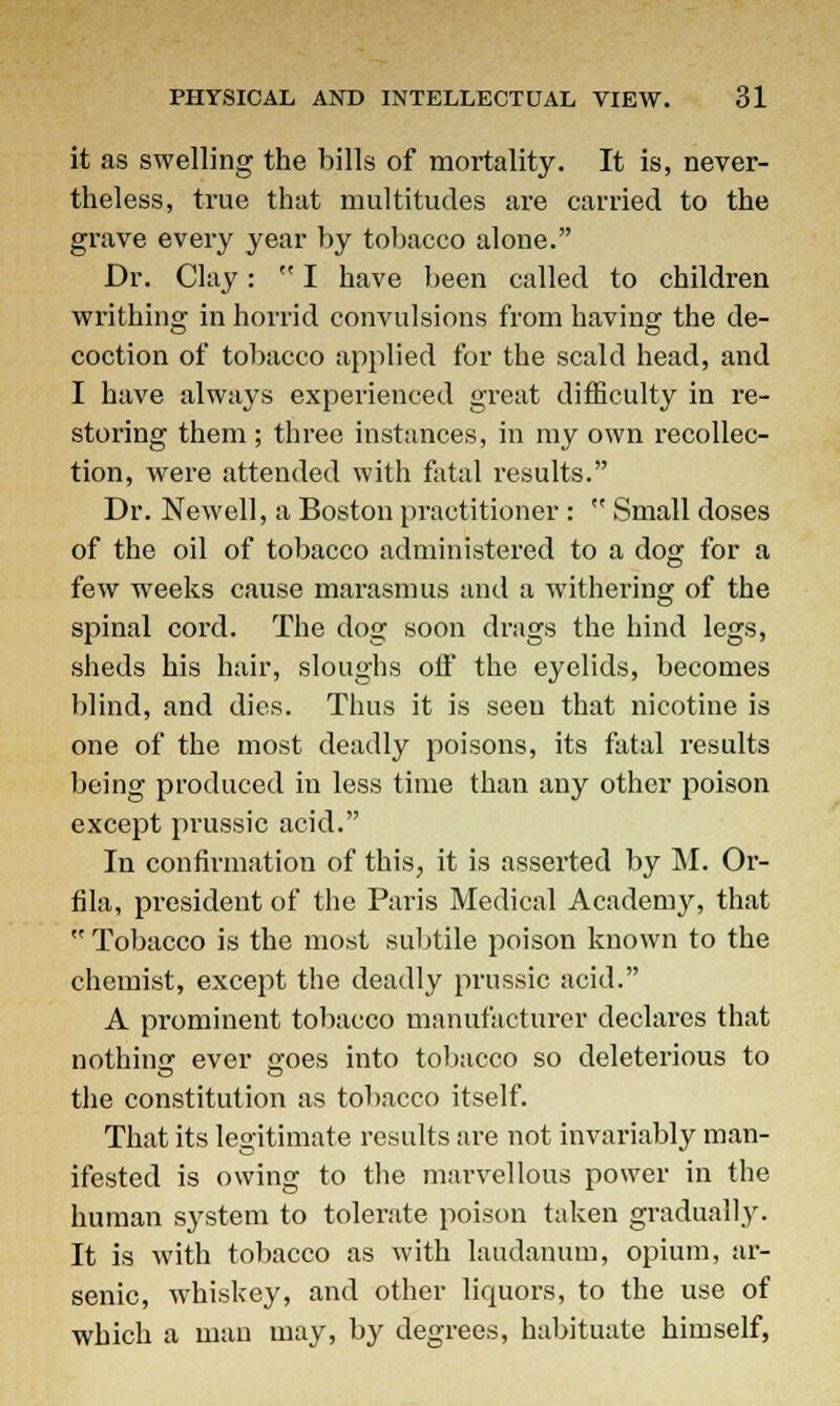 it as swelling the bills of mortality. It is, never- theless, true that multitudes are carried to the grave every year by tobacco alone. Dr. Clay:  I have been called to children writhing in horrid convulsions from having the de- coction of tobacco applied for the scald head, and I have always experienced great difficulty in re- storing them ; three instances, in my own recollec- tion, were attended with fatal results. Dr. Newell, a Boston practitioner :  Small doses of the oil of tobacco administered to a dog for a few weeks cause marasmus and a withering of the spinal cord. The dog soon drags the hind legs, sheds his hair, sloughs off the eyelids, becomes blind, and dies. Thus it is seen that nicotine is one of the most deadly poisons, its fatal results being produced in less time than any other poison except prussic acid. In confirmation of this, it is asserted by M. Or- fila, president of the Paris Medical Academy, that  Tobacco is the most subtile poison known to the chemist, except the deadly prussic acid. A prominent tobacco manufacturer declares that nothing ever a'oes into tobacco so deleterious to the constitution as tobacco itself. That its legitimate results are not invariably man- ifested is owing to the marvellous power in the human sj'stem to tolerate poison taken gradually. It is with tobacco as with laudanum, opium, ar- senic, whiskey, and other liquors, to the use of which a man may, by degrees, habituate himself,