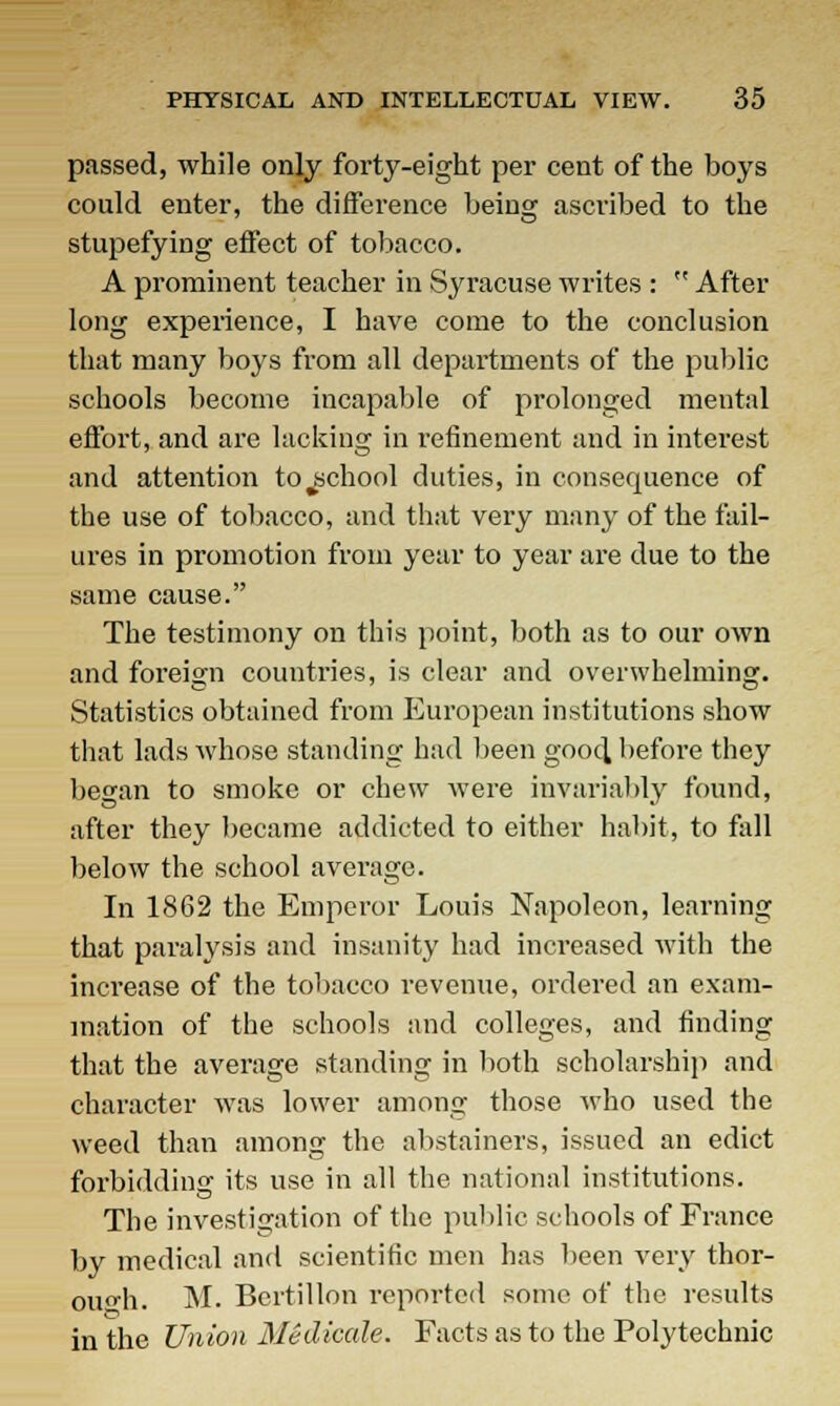 passed, while only forty-eight per cent of the boys could enter, the difference being ascribed to the stupefying effect of tobacco. A prominent teacher in Syracuse writes :  After long experience, I have come to the conclusion that many boys from all departments of the public schools become incapable of prolonged mental effort, and are lacking in refinement and in interest and attention to ^school duties, in consequence of the use of tobacco, and that very many of the fail- ures in promotion from year to year are due to the same cause. The testimony on this point, both as to our own and foreign countries, is clear and overwhelming. Statistics obtained from European institutions show that lads whose standing had been good before they began to smoke or chew were invariably found, after they became addicted to either habit, to fall below the school average. In 1862 the Emperor Louis Napoleon, learning that paralysis and insanity had increased with the increase of the tobacco revenue, ordered an exam- ination of the schools and colleges, and finding that the average standing in both scholarship and character was lower among those who used the weed than among the abstainers, issued an edict forbidding its use in all the national institutions. The investigation of the public schools of France by medical and scientific men has been very thor- ough. M. Bcrtillon reported some of the results in the Union Medicale. Facts as to the Polytechnic