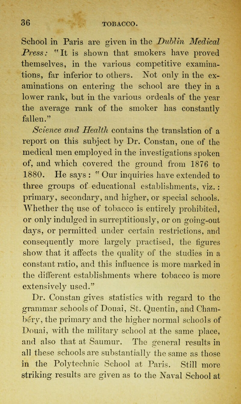 School in Paris are given in the Dublin Medical Dress: It is shown that smokers have proved themselves, in the various competitive examina- tions, far inferior to others. Not only in the ex- aminations on entering the school are they in a lower rank, but in the various ordeals of the year the average rank of the smoker has constantly fallen. Science and Health contains the translation of a report on this subject by Dr. Constan, one of the medical men employed in the investigations spoken of, and which covered the ground from 1876 to 1880. He says :  Our inquiries have extended to three groups of educational establishments, viz.: primary, secondary, and higher, or special schools. Whether the use of tobacco is entirely prohibited, or only indulged in sui'reptitiously, or on going-out days, or permitted under certain restrictions, and consequently more largely practised, the figures show that it affects the quality of the studies in a constant ratio, and this influence is more marked in the different establishments where tobacco is more extensively used. Dr. Constan gives statistics with regard to the grammar schools of Douai, St. Quentin, and Cham- bery, the primary and the higher normal schools of Douai, with the military school at the same place, and also that at Saumur. The general results in all these schools are substantially the same as those in the Polj'teehnic School at Paris. Still more striking results are given as to the Naval School at