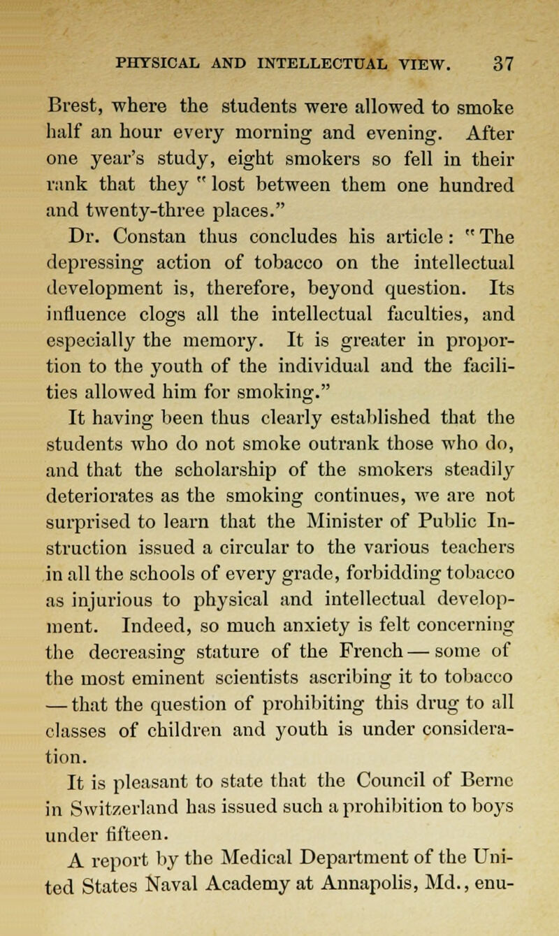 Brest, where the students were allowed to smoke half an hour every morning and evening. After one year's study, eight smokers so fell in their rank that they  lost between them one hundred and twenty-three places. Dr. Constan thus concludes his article :  The depressing action of tobacco on the intellectual development is, therefore, beyond question. Its influence clogs all the intellectual faculties, and especially the memory. It is greater in propor- tion to the youth of the individual and the facili- ties allowed him for smoking. It having been thus clearly established that the students who do not smoke outrank those who do, and that the scholarship of the smokers steadily deteriorates as the smoking continues, we are not surprised to learn that the Minister of Public In- struction issued a circular to the various teachers in all the schools of every grade, forbidding tobacco as injurious to physical and intellectual develop- ment. Indeed, so much anxiety is felt concerning the decreasing stature of the French — some of the most eminent scientists ascribing it to tobacco — that the question of prohibiting this drug to all classes of children and youth is under considera- tion. It is pleasant to state that the Council of Berne in Switzerland has issued such a prohibition to bo}rs under fifteen. A report by the Medical Department of the Uni- ted States Naval Academy at Annapolis, Md., enu-