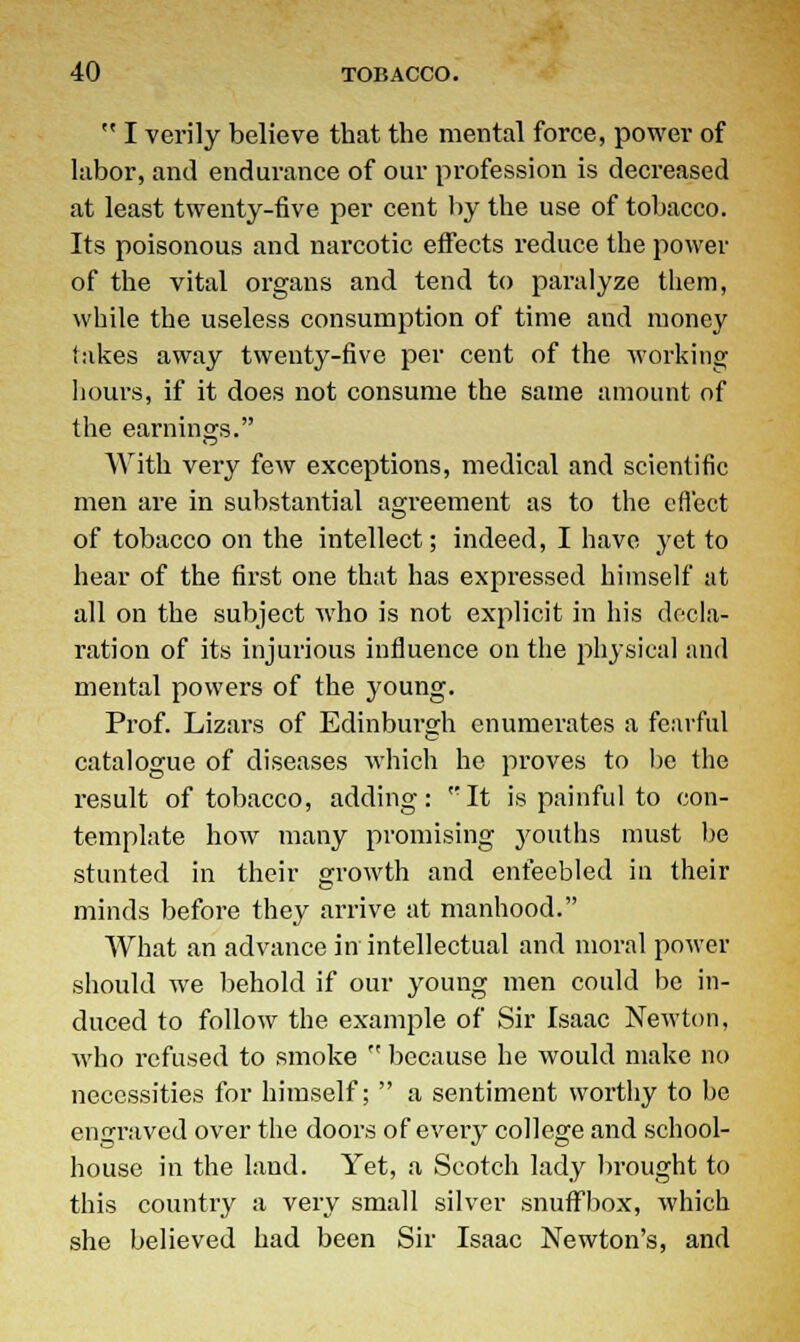  I verily believe that the mental force, power of labor, and endurance of our profession is decreased at least twenty-five per cent by the use of tobacco. Its poisonous and narcotic effects reduce the power of the vital organs and tend to paralyze them, while the useless consumption of time and money takes away twenty-five per cent of the working hours, if it does not consume the same amount of the earnings. With very few exceptions, medical and scientific men are in substantial agreement as to the effect of tobacco on the intellect; indeed, I have yet to hear of the first one that has expressed himself at all on the subject who is not explicit in his decla- ration of its injurious influence on the physical and mental powers of the young. Prof. Lizars of Edinburgh enumerates a fearful catalogue of diseases which he proves to be the result of tobacco, adding: ''It is painful to con- template how many promising youths must be stunted in their growth and enfeebled in their minds before they arrive at manhood. What an advance in intellectual and moral power should we behold if our young men could be in- duced to follow the example of Sir Isaac Newton, who refused to smoke  because he would make no necessities for himself;  a sentiment worthy to be engraved over the doors of every college and school- house in the land. Yet, a Scotch lady brought to this country a very small silver snuffbox, which she believed had been Sir Isaac Newton's, and