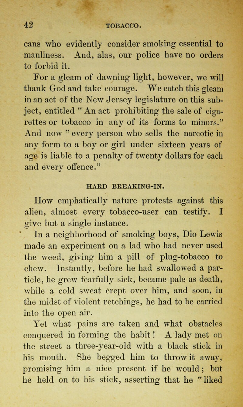 cans who evidently consider smoking essential to manliness. And, alas, our police have no orders to forbid it. For a gleam of dawning light, however, we will thank God and take courage. We catch this gleam in an act of the New Jersey legislature on this sub- ject, entitled  An act prohibiting the sale of ciga- rettes or tobacco in any of its forms to minors. And now  every person who sells the narcotic in any form to a boy or girl under sixteen years of age is liable to a penalty of twenty dollars for each and every offence. HARD BREAKING-IN. How emphatically nature protests against this alien, almost every tobacco-user can testily. I give but a single instance. In a neighborhood of smoking boys, Dio Lewis made an experiment on a lad who had never used the weed, giving him a pill of plug-tobacco to chew. Instantly, before he had swallowed a par- ticle, he grew fearfully sick, became pale as death, while a cold sweat Crept over him, and soon, in the midst of violent retchings, he had to be earned into the open air. Yet what pains are taken and what obstacles conquered in forming the habit! A lady met on the street a three-year-old with a black stick in his mouth. She begged him to throw it away, promising him a nice present if he would; but he held on to his stick, asserting that he liked