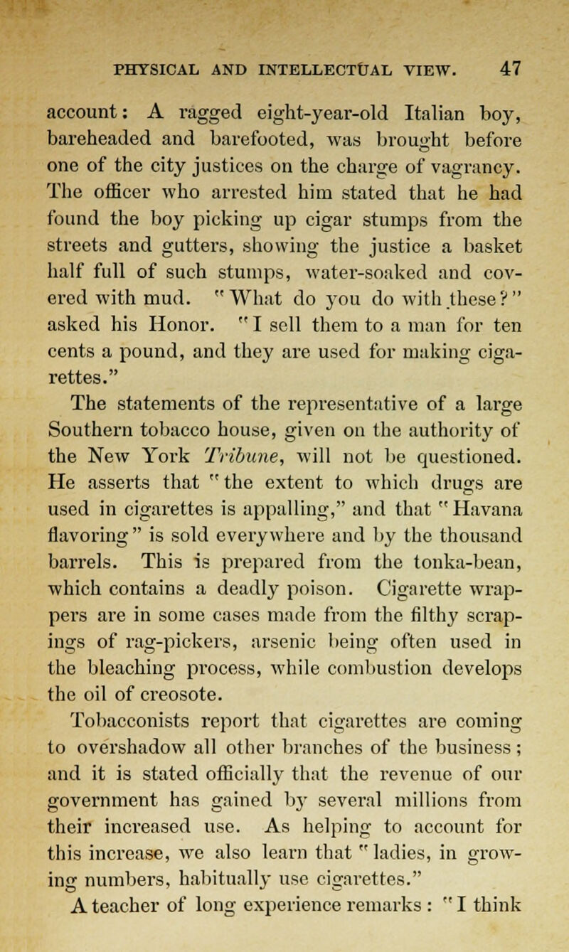 account: A ragged eight-year-old Italian boy, bareheaded and barefooted, was brought before one of the city justices on the charge of vagrancy. The officer who arrested him stated that he had found the boy picking up cigar stumps from the streets and gutters, showing the justice a basket half full of such stumps, water-soaked and cov- ered with mud.  What do you do with .these ?  asked his Honor.  I sell them to a man for ten cents a pound, and they are used for making ciga- rettes. The statements of the representative of a large Southern tobacco house, given on the authority of the New York Tribune, will not be questioned. He asserts that  the extent to which drugs are used in cigarettes is appalling, and that Havana flavoring  is sold everywhere and by the thousand barrels. This is prepared from the tonka-bean, which contains a deadly poison. Cigarette wrap- pers are in some cases made from the filthy scrap- ings of rag-pickers, arsenic being often used in the bleaching process, while combustion develops the oil of creosote. Tobacconists report that cigarettes are coming to overshadow all other branches of the business; and it is stated officially that the revenue of our government has gained by several millions from their increased use. As helping to account for this increase, we also learn that ladies, in grow- ing numbers, habitually use cigarettes. A teacher of long experience remarks :  I think