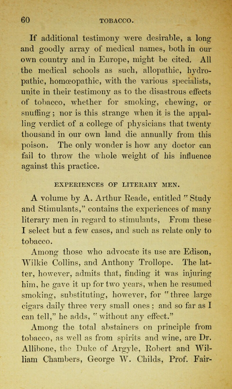 If additional testimony were desirable, a long and goodly array of medical names, both in our own country and in Europe, might he cited. All the medical schools as such, allopathic, hydro- pathic, homoeopathic, with the various specialists, unite in their testimony as to the disastrous efi'ects of tobacco, whether for smoking, chewing, or snuffing; nor is this strange when it is the appal- ling verdict of a college of physicians that twenty thousand in our own land die annually from this poison. The only wonder is how any doctor can fail to throw the whole weight of his influence against this practice. EXPERIENCES OF LITERARY MEN. A volume by A. Arthur Reade, entitled  Study and Stimulants, contains the experiences of many literary men in regard to stimulants, From these I select but a few cases, and such as relate only to tobacco. Among those who advocate its use are Edison, Wilkie Collins, and Anthony Trollope. The lat- ter, however, admits that, finding it was injuring him, ho gave it up for two years, when he resumed smoking, substituting, however, for  three large cigars daily three very small ones ; and so far as I can tell, he adds, without any effect. Among the total abstainers on principle from tobacco, as well as from spirits and wine, are Dr. Allihone, the Duke of Argyle, Robert and Wil- liam Chambers, George W. Childs, Prof. Fair-