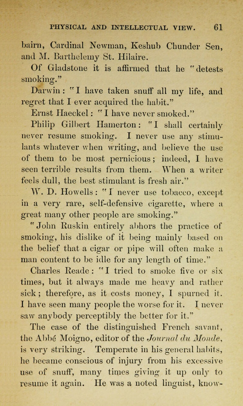 bairn, Cardinal Newman, Keshub Chunder Sen, and M. Bartheleiny St. Hilaire. Of Gladstone it is affirmed that he detests smoking. Darwin: I have taken snuff all my life, and regret that I ever acquired the habit. Ernst Haeekel:  I have never smoked. Philip Gilbert Hamerton: I shall certainly never resume smoking. I never use any stimu- lants whatever when writing, and believe the use of them to be most pernicious; indeed, I have seen terrible results from them. When a writer feels dull, the best stimulant is fresh air. W. D. Howells:  I never use tobacco, except in a very rare, self-defensive cigarette, where a great many other people are smoking. John Ruskin entirely abhors the practice of smoking, his dislike of it being mainly based on the belief that a cigar or pipe will often make a man content to be idle for any length of time. Charles Readc : I tried to smoke live or six times, but it always made me heavy and rather sick; therefore, as it costs money, I spurned it. I have seen many people the worse for it. I never saw anybody perceptibly the better for it. The case of the distinguished French savant, the Ahbd Moigno, editor of the Journal du Monde, is very striking. Temperate in his general habits, he became conscious of injury from his excessive use of snuff, many times giving it up only to resume it again. He was a noted linguist, know-