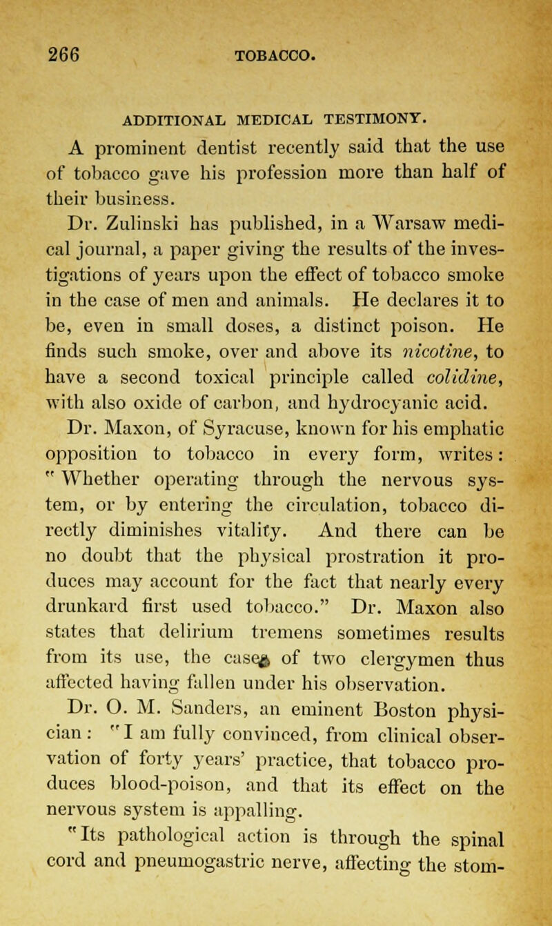 ADDITIONAL MEDICAL TESTIMONY. A prominent dentist recently said that the use of tobacco gave his profession more than half of their business. Dr. Zulinski has published, in a Warsaw medi- cal journal, a paper giving the results of the inves- tigations of years upon the effect of tobacco smoke in the case of men and animals. He declares it to be, even in small doses, a distinct poison. He finds such smoke, over and above its nicotine, to have a second toxical principle called colidine, with also oxide of carbon, and hydroc}anic acid. Dr. Maxon, of Syracuse, known for his emphatic opposition to tobacco in every form, writes:  Whether operating through the nervous sys- tem, or by entering the circulation, tobacco di- rectly diminishes vitality. And thei*e can be no doubt that the pl^sical prostration it pro- duces may account for the fact that nearly every drunkard first used tobacco. Dr. Maxon also states that delirium tremens sometimes results from its use, the cuse£ of two clergymen thus affected having fallen under his observation. Dr. O. M. Sanders, an eminent Boston physi- cian : I am fully convinced, from clinical obser- vation of forty years' practice, that tobacco pro- duces blood-poison, and that its effect on the nervous system is appalling. Its pathological action is through the spinal cord and pneumogastric nerve, affecting the storn-