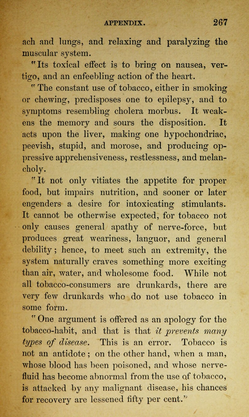 ach and lungs, and relaxing and paralyzing the muscular system. Its toxical effect is to bring on nausea, ver- tigo, and an enfeebling action of the heart.  The constant use of tobacco, either in smoking or chewing, predisposes one to epilepsy, and to symptoms resembling cholera morbus. It weak- ens the memory and sours the disposition. It acts upon the liver, making one hypochondriac, peevish, stupid, and morose, and producing op- pressive apprehensiveness, restlessness, and melan- choly. It not only vitiates the appetite for proper food, but impairs nutrition, and sooner or later engenders a desire for intoxicating stimulants. It cannot be otherwise expected, for tobacco not only causes general apathy of nerve-force, but produces great weariness, languor, and general debility; hence, to meet such an extremity, the system naturally craves something more exciting than air, water, and wholesome food. While not all tobacco-consumers are drunkards, there are very few drunkards who do not use tobacco in some form.  One argument is offered as an apology for the tobacco-habit, and that is that it prevents many types of disease. This is an error. Tobacco is not an antidote; on the other hand, when a man, whose blood has been poisoned, and whose nerve- fluid has become abnormal from the use of tobacco, is attacked by any malignant disease, his chances for recovery are lessened fifty per cent.''