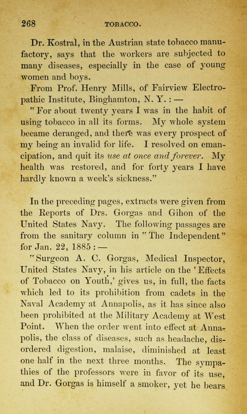 Dr. Kostral, in the Austrian state tobacco manu- factory, says that the workers are subjected to many diseases, especially in the case of young women and boys. From Prof. Henry Mills, of Fairview Electro- pathic Institute, Binghamton, N. Y. : —  For about twenty years I was in the habit of using tobacco in all its forms. My whole system became deranged, and there was every prospect of my being an invalid for life. I resolved on eman- cipation, and quit its use at once and forever. My health was restored, and for forty years I have hardly known a week's sickness. In the preceding pages, extracts were given from the Reports of Drs. Gorgas and Gihon of the United States Navy. The following passages are from the sanitary column in  The Independent for Jan. 22, 1885: —  Surgeon A. C. Gorgas, Medical Inspector, United States Navy, in his article on the ' Effects of Tobacco on Youth,' gives us, in full, the facts which led to its prohibition from cadets in the Naval Academy at Annapolis, as it has since also been prohibited at the Military Academy at West Point. When the order went into effect at Anna- polis, the class of diseases, such as headache, dis- ordered digestion, malaise, diminished at least one half in the next three months. The sympa- thies of the professors were in favor of its use, and Dr. Gorgas is himself a smoker, yet he bears