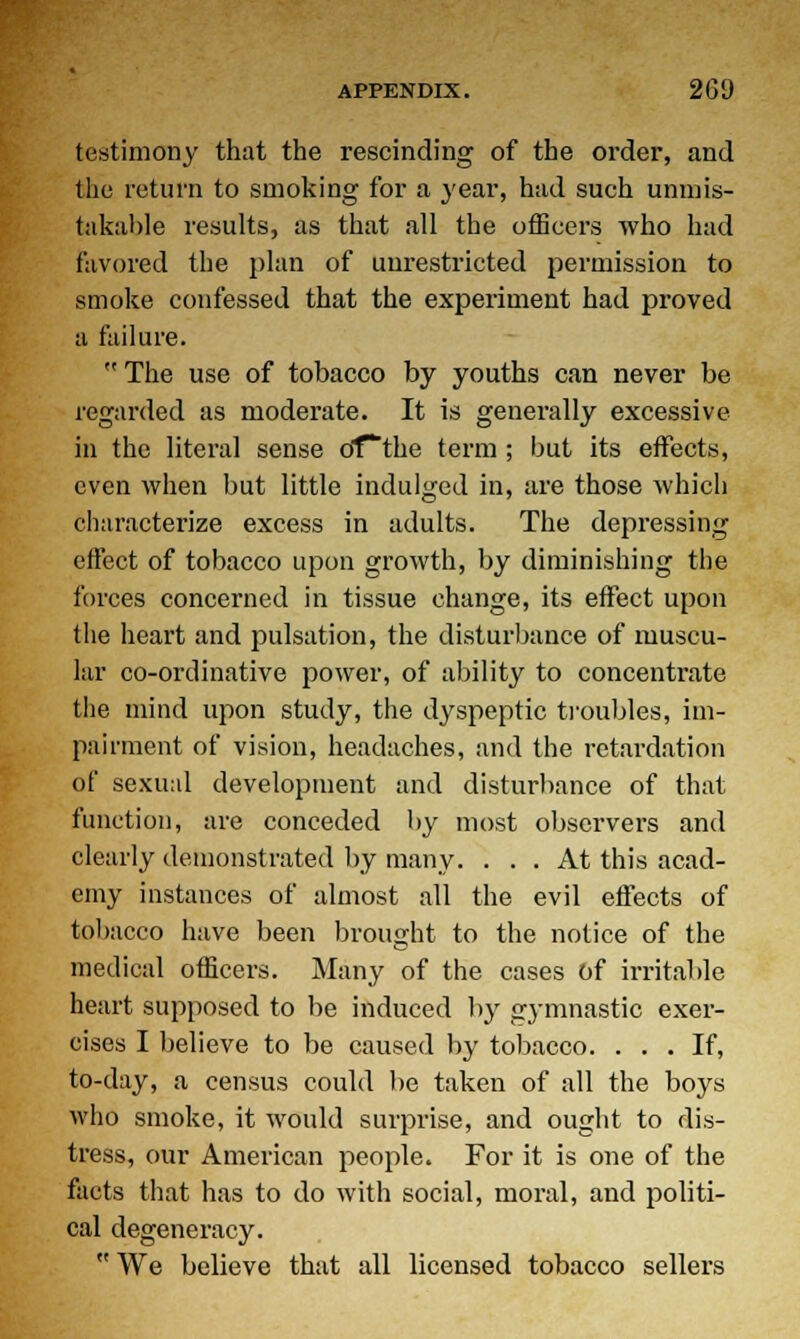 testimony that the rescinding of the order, and the return to smoking for a }'ear, had such unmis- takable results, as that all the officers who had favored the plan of unrestricted permission to smoke confessed that the experiment had proved a failure. The use of tobacco by youths can never be regarded as moderate. It is generally excessive in the literal sense dfthe term ; but its effects, even when but little indulged in, are those which characterize excess in adults. The depressing effect of tobacco upon growth, by diminishing the forces concerned in tissue change, its effect upon the heart and pulsation, the disturbance of muscu- lar co-ordinative power, of ability to concentrate the mind upon study, the dyspeptic troubles, im- pairment of vision, headaches, and the retardation of sexual development and disturbance of that function, are conceded by most observers and clearly demonstrated by many. ... At this acad- emy instances of almost all the evil effects of tobacco have been brought to the notice of the medical officers. Many of the cases of irritable heart supposed to be induced by gymnastic exer- cises I believe to be caused by tobacco. ... If, to-day, a census could be taken of all the boys who smoke, it would surprise, and ought to dis- tress, our American people. For it is one of the facts that has to do with social, moral, and politi- cal degeneracy.  We believe that all licensed tobacco sellers