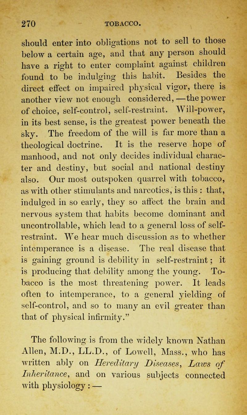 should enter into obligations not to sell to those below a certain age, and that any person should have a right to enter complaint against children found to be indulging this habit. Besides the direct effect on impaired physical vigor, there is another view not enough considered,—the power of choice, self-control, self-restraint. Will-power, in its best sense, is the greatest power beneath the sky. The freedom of the will is far more than a theological doctrine. It is the reserve hope of manhood, and not only decides individual charac- ter and destiny, but social and national destiny also. Our most outspoken quarrel with tobacco, as with other stimulants and narcotics, is this : that, indulged in so early, they so affect the brain and nervous system that habits become dominant and uncontrollable, which lead to a general loss of self- restraint. We hear much discussion as to whether intemperance is a disease. The real disease that is gaining ground is debility in self-restraint; it is producing that debility among the young. To- bacco is the most threatening power. It leads often to intemperance, to a general yielding of self-control, and so to many an evil greater than that of physical infirmity. The following is from the widely known Nathan Allen, M.D., LL.D., of Lowell, Mass., who has written ably on Hereditary Diseases, Laws of Inheritance, and on various subjects connected with physiology: —