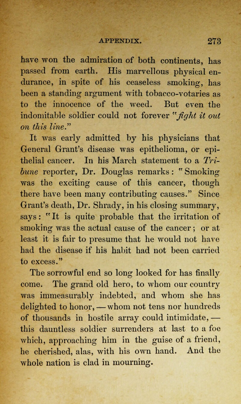 have won the admiration of both continents, has passed from earth. His marvellous physical en- durance, in spite of his ceaseless smoking, has been a standing argument with tobacco-votaries as to the innocence of the weed. But even the indomitable soldier could not forever fight it out on this line. It was early admitted by his physicians that General Grant's disease was epithelioma, or epi- thelial cancer. In his March statement to a Tri- bune reporter, Dr. Douglas remarks: Smoking was the exciting cause of this cancer, though there have been many contributing causes. Since Grant's death, Dr. Shrady, in his closing summary, says: It is quite probable that the irritation of smoking was the actual cause of the cancer; or at least it is fair to presume that he would not have had the disease if his habit had not been carried to excess. The sorrowful end so long looked for has finally come. The grand old hero, to whom our country was immeasurably indebted, and whom she has delighted to honor, — whom not tens nor hundreds of thousands in hostile array could intimidate, — this dauntless soldier surrenders at last to a foe which, approaching him in the guise of a friend, he cherished, alas, with his own hand. And the whole nation is clad in mourning.