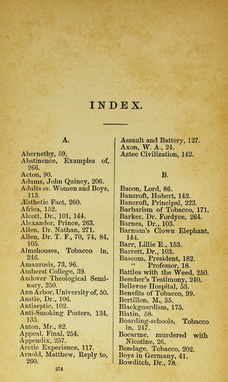INDEX. A. Abernethy, 59, Abstinence, Examples of, 266. Aeton, 90. Adams, John Quincy, 206. Adults vs. Women and Boys, . 113. ^Esthetic Fact, 260. Africa, 152. Alcott, Dr., 101, 144. Alexander, Prince, 263. Allen, Dr. Nathan, 271. Allen, Dr. T. F., 70, 74, 84, 105. Almshouses, Tobacco in, 246. Amaurosis, 73, 96. Amherst College, 39. Andover Theological Semi- nary, 250. Ann Arbor, University of, 50. Anstie, Dr., 106. Antiseptic, 102. Anti-Smoking Posters, 134, 135. Anton, Mr., 82. Appeal, Final, 254. Appendix, 257. Arctic Experience, 117. Arnold, Matthew, Reply to, 274 Assault and Batterv, 127. Axon, W. A., 24. Aztec Civilization, 142. B. Bacon, Lord, 86. Bancroft, Hubert, 142. Bancroft, Principal, 223. Barbarism of Tobacco, 171. Barker, Dr. Fordyce, 264. Barnes, Dr., 103. Barnum's Clown Elephant, 144. Barr, Lillie E., 153. Barrett, Dr., 103. Bascom, President, 182. Professor, 18. Battles with the Weed, 250. Beecher's Testimony, 240. Bellevne Hospital, 53. Benefits of Tobacco, 99. Bertillon, M., 35. Blackguardism, 175. Blatin, 58. Boarding-schools, Tobacco in, 247. Bocarme, murdered with Nicotine, 26. Bondage, Tobacco, 202. Boys in Germany, 41.