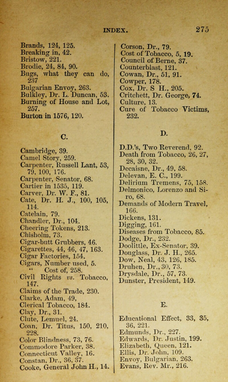 Brands, 124, 125. Breaking in, 42. Bristow, 221. Brodie, 24, 84, 90. Bugs, what they can do, 237 Bulgarian Envoy, 263. Bulkley, Dr. L. Duncan, 53. Burning of House and Lot, 257. Burton in 1576,120. C. Cambridge, 39. Camel Story, 259. Carpenter, Russell Lant, 53, 79, 100, 176. Carpenter, Senator, 68. Cartier in 1535, 119. Carver, Dr. W. F., 81. Cate, Dr. H. J., 100, 105, 114. Catelain, 79. Chandler, Dr., 104. Cheering Tokens, 213. Chisholm, 73. Cigar-butt Grubbers, 46. Cigarettes, 44, 46, 47, 163. Cigar Factories, 154. Cigars, Number used, 5. _ Cost of, 258. Civil Rights vs. Tobacco, 147. Claims of the Trade, 230. Clarke, Adam, 49, Clerical Tobacco, 184. Clay, Dr., 31. Clute, Lemuel, 24. Coan, Dr. Titus, 150, 210, 228. Color Blindness, 73, 76. Commodore Parker, 38. Connecticut Valley, 16. Constan, Dr., 36, 37. Cooke, General John H., 14. Corson, Dr., 79. Cost of Tobacco, 5, 19. Council of Berne, 37. Counterblast, 121. Cowan, Dr., 51, 91. Cowper, 178. Cox, Dr. S H., 205. Critchett, Dr. George* 74. Culture, 13. Cure of Tobacco Victims, 232. D. D.D.'s, Two Reverend, 92. Death from Tobacco, 26, 27, 28, 30, 32. Decaisne, Dr., 49, 58. Delevan, E. C, 199. Delirium Tremens, 75, 158. Delmonico, Lorenzo and Si- ro, 68. Demands of Modern Travel, 160. Dickens, 131. Digging, 101. Diseases from Tobacco, 85. Dodge, Dr., 232. Doolittle, Ex-Senator, 39. Douglass, Dr. J. H., 265. Dow, Neal, 43, 126, 185. Druhen, Dr., 30, 73. Drysdale, Dr., 57, 73. Dunster, President, 149. E. Educational Effect, 33, 35, 36, 221. Edmunds, Dr., 227. Edwards, Dr. Justin, 199. Elizabeth, Queen, 121. Ellis, Dr. John, 109. Envoy, Bulgarian, 263. Evans, Rev. Mr., 216.