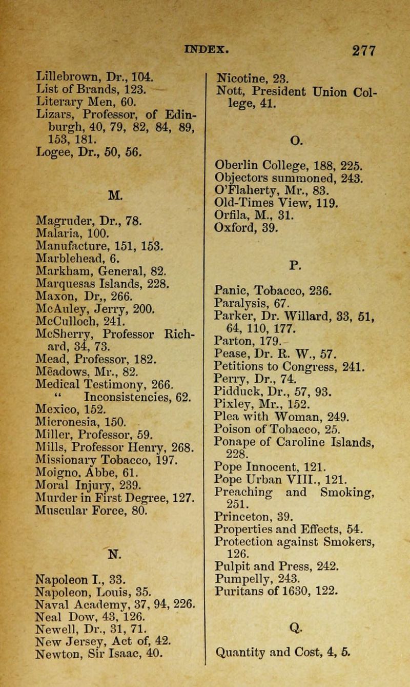 Lillebrown, Dr., 104. List of Brands, 123. Literary Men, 60. Lizars, Professor, of Edin- burgh, 40, 79, 82, 84, 89, 153, 181. Logee, Dr., 50, 56. M. Magrnder, Dr., 78. Malaria, 100. Manufacture, 151, 153. Marblehead, 6. Markham, General, 82. Marquesas Islands, 228. Maxon, Dr„ 266. McAuley, Jerry, 200. McCulloch, 241. McSherry, Professor Rich- ard, 34, 73. Mead, Professor, 182. Meadows, Mr., 82. Medical Testimony, 266.  Inconsistencies, 62. Mexico, 152. Micronesia, 150. Miller, Professor, 59. Mills, Professor Henry, 268. Missionary Tobacco, 197. Moigno, Abbe, 61. Moral Injury, 239. Murder in First Degree, 127. Muscular Force, 80. N. Napoleon I., 33. Napoleon, Louis, 35. Naval Academy, 37, 94, 226. Neal Dow, 43, 126. Newell, Dr., 31, 71. New Jersey, Act of, 42. Newton, Sir Isaac, 40. Nicotine, 23. Nott, President Union Col- lege, 41. O. Oberlin College, 188, 225. Objectors summoned, 243. O'Flaherty, Mr., 83. Old-Times View, 119. Orfila, M., 31. Oxford, 39. Panic, Tobacco, 236. Paralysis, 67. Parker, Dr. Willard, 33, 51, 64, 110, 177. Parton, 179. Pease, Dr. R. W., 57. Petitions to Congress, 241. Perry, Dr., 74. Pidduck, Dr., 57, 93. Pixley, Mr., 152. Pica with Woman, 249. Poison of Tobacco, 25. Ponape of Caroline Islands, 228. Pope Innocent, 121. Pope Urban VIII., 121. Preaching and Smoking, 251. Princeton, 39. Properties and Effects, 54. Protection against Smokers, 126. Pulpit and Press, 242. Pumpelly, 243. Puritans of 1630, 122. Q. Quantity and Cost, 4, 5.