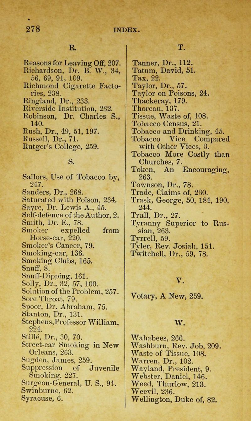 R. Reasons for Leaving Off, 207. Richardson, Dr. B. W., 34, 56. 69, 91, 109. Richmond Cigarette Facto- ries, 238. Ringland, Dr., 233. Riverside Institution, 232. Robinson, Dr. Charles S., 140. Rush, Dr., 49, 51, 197. Russell, Dr., 71. Rutger's College, 259. S. Sailors, Use of Tobacco by, 247. Sanders, Dr., 268. Saturated with Poison, 234. Sayre, Dr. Lewis A., 45. Self-defence of the Author, 2. Smith, Dr. E., 78. Smoker expelled from Horse-car, 220. Smoker's Cancer, 79. Smoking-car, 136. Smoking Clubs, 165. Snuff, 8. Snuff-Dipping, 161. Solly, Dr., 32, 57, 100. Solution of the Problem, 257. Sore Throat, 79. Spoor, Dr. Abraham, 75. Stanton, Dr., 131. Stephens,Professor William, 224. Stilte, Dr., 30, 70. Street-car Smoking in New Orleans, 263. Sugden, James, 259. Suppression of Juvenile Smoking, 227. Surgeon-General, U. S., 94. Swinburne, 62. Syracuse, 6. Tanner, Dr., 112. Tatum, David, 51. Tax, 22. Taylor, Dr., 57. Taylor on Poisons, 24. Thackeray, 179. Thoreau, 137. Tissue, Waste of, 108. Tobacco Census, 21. Tobacco and Drinking, 45. Tobacco Vice Compared with Other Vices, 3. Tobacco More Costly than Churches, 7. Token, An Encouraging, 263. Townson, Dr., 78. Trade, Claims of, 230. Trask, George, 50, 184, 190, 244. Trail, Dr., 27. Tyranny Superior to Rus- sian, 263. Tyrrell, 59. Tyler, Rev. Josiah, 151. Twitchell, Dr., 59, 78. Votary, A New, 259. W. Wahabees, 266. Washburn, Rev. Job, 209. Waste of Tissue, 108. Warren, Dr., 102. Wayland, President, 9. Webster, Daniel, 146. Weed, Thurlow, 213. Weevil, 236. Wellington, Duke of, 82.