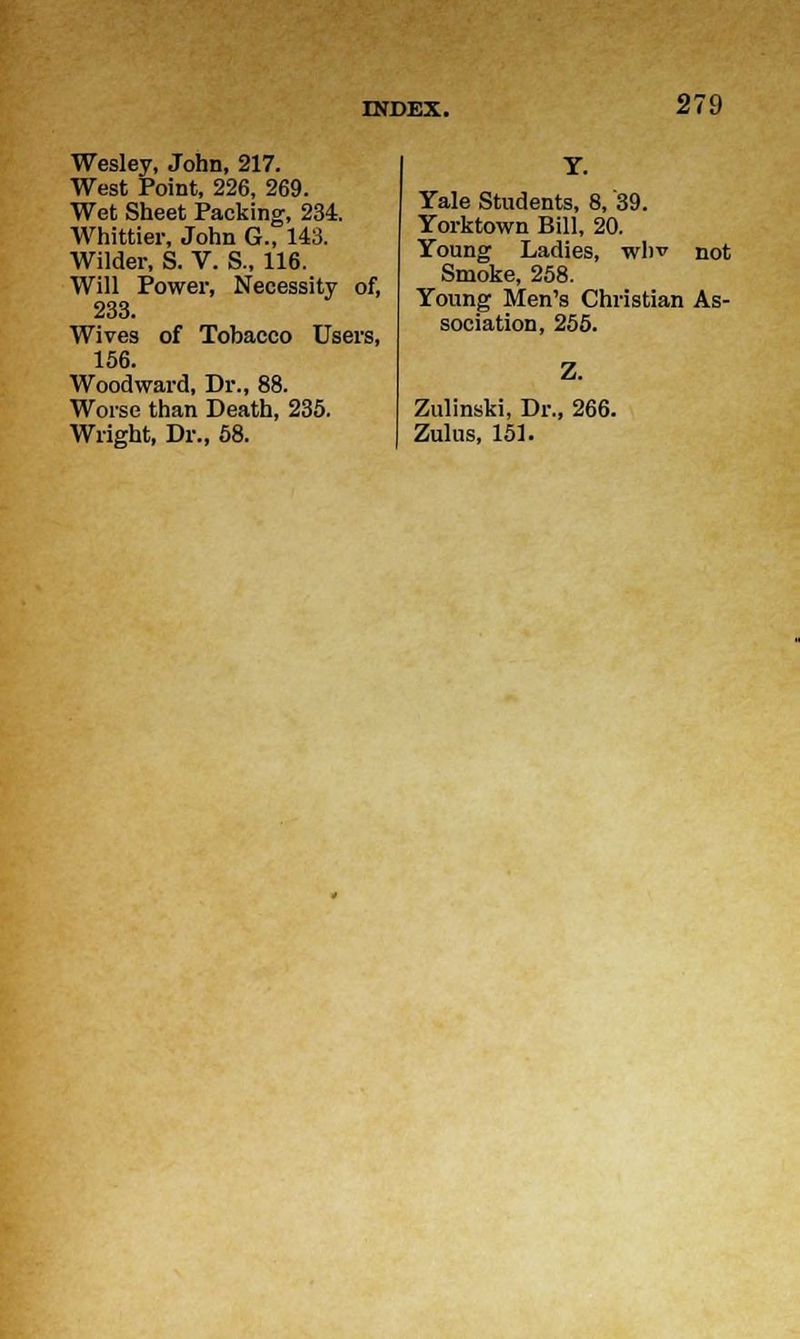 Wesley, John, 217. West Point, 226, 269. Wet Sheet Packing, 234. Whittier, John G., 143. Wilder, S. V. S., 116. Will Power, Necessity of, 233. Wives of Tobacco Users, 156. Woodward, Dr., 88. Worse than Death, 235. Wright, Dr., 58. Y. Yale Students, 8, '39. Yorktown Bill, 20. Young Ladies, whv not Smoke, 258. Young Men's Christian As- sociation, 255. Zulinski, Dr., 266. Zulus, 151.