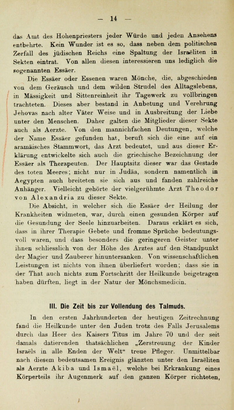 das Amt des Hohenpriesters jeder Würde und jeden Ansehens entbehrte. Kein Wunder ist es so, dass neben dem politischen Zerfall des jüdischen Reichs eine Spaltung der Israeliten in Sekten eintrat. Von allen diesen interessieren uns lediglich die sogenannten Essäer. Die Essäer oder Essenen waren Mönche, die, abgeschieden von dem Geräusch und dem wilden Strudel des Alltagslebens, in Massigkeit und Sittenreinheit ihr Tagewerk zu vollbringen trachteten. Dieses aber bestand in Anbetung und Verehrung Jehovas nach alter Väter Weise und in Ausbreitung der Liebe unter den Menschen. Daher galten die Mitglieder dieser Sekte auch als Aerzte. Von den mannichfachen Deutungen, welche der Name Essäer gefunden hat, beruft sich die eine auf ein aramäisches Stammwort, das Arzt bedeutet, und aus dieser Er- klärung entwickelte sich auch die griechische Bezeichnung der Essäer als Therapeuten. Der Hauptsitz dieser war das Gestade des toten Meeres; nicht nur in Judäa, sondern namentlich in Aegypten auch breiteten sie sich aus und fanden zahlreiche Anhänger. Vielleicht gehörte der vielgerühmte Arzt Theodor von Alexandria zu dieser Sekte. Die Absicht, in welcher sich che Essäer der Heilung der Krankheiten widmeten, war, durch einen gesunden Körper auf die Gesundung der Seele hinzuarbeiten. Daraus erklärt es sich, dass in ihrer Therapie Gebete und fromme Sprüche bedeutungs- voll waren, und dass besonders die geringeren Geister unter ihnen schliesslich von der Höhe des Arztes auf den Standpunkt der Magier und Zauberer hinuntersanken. Von wissenschaftlichen Leistungen ist nichts von ihnen überliefert worden; dass sie in der That auch nichts zum Fortschritt der Heilkunde beigetragen haben dürften, liegt in der Natur der Mönchsmedicin. MI. Die Zeit bis zur Vollendung des Talmuds. In den ersten Jahrhunderten der heutigen Zeitrechnung fand die Heilkunde unter den Juden trotz des Falls Jerusalems durch das Heer des Kaisers Titus im Jahre 70 und der seit damals datierenden thatsächlichen „Zerstreuung der Kinder Israels in alle Enden der Welt treue Pfleger. Unmittelbar nach diesem bedeutsamen Ereignis glänzten unter den Israeliten als Aerzte Akib a und Ismael, welche bei Erkrankung eines Körperteils ihr Augenmerk auf den ganzen Körper richteten,