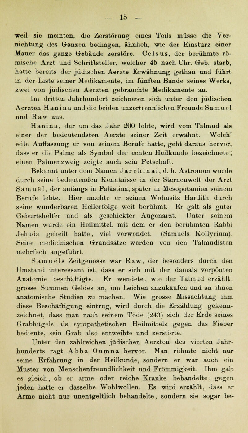 ■weil sie meinten, die Zerstörung eines Teils müsse die Ver- nichtung des Ganzen bedingen, ähnlich, wie der Einsturz einer Mauer das ganze Gebäude zerstöre. Celsus, der berühmte rö- mische Arzt und Schriftsteller, welcher 45 nach Chr. Geb. starb, hatte bereits der jüdischen Aerzte Erwähnung gethan und führt in der Liste seiner Medikamente, im fünften Bande seines Werks, zwei von jüdischen Aerzten gebrauchte Medikamente an. Im dritten Jahrhundert zeichneten sich unter den jüdischen Aerzten Hanina und die beiden unzertrennlichen Freunde Samuel und Raw aus. Hanina, der um das Jahr 200 lebte, wird vom Talmud als einer der bedeutendsten Aerzte seiner Zeit erwähnt. Welch' edle Auffassung er von seinem Berufe hatte, geht daraus hervor, dass er die Palme als Symbol der echten Heilkunde bezeichnete; einen Palmenzweig zeigte auch sein Petschaft. Bekannt unter dem Namen Jarchinai, d. h. Astronom wurde durch seine bedeutenden Kenntnisse in der Sternenwelt der Arzt Samuel, der anfangs in Palästina, später in Mesopotamien seinem Berufe lebte. Hier machte er seinen Wohnsitz Hardith durch seine wunderbaren Hederfolge weit berühmt. Er galt als guter Geburtshelfer und als geschickter Augenarzt. Unter seinem Namen wurde ein Heilmittel, mit dem er den berühmten Rabbi Jehuda geheilt hatte, viel verwendet. (Samuels Kollyriuni). Seine medicinischen Grundsätze werden von den Talmudisten mehrfach angeführt. Samuels Zeitgenosse war Raw, der besonders durch den Umstand interessant ist, dass er sich mit der damals verpönten Anatomie beschäftigte. Er wendete, wie der Talmud erzählt, grosse Summen Geldes an, um Leichen anzukaufen und an ihnen anatomische Studien zu machen. Wie grosse Missachtung ihm diese Beschäftigung eintrug, wird durch die Erzälüung gekenn- zeichnet, dass man nach seinem Tode (243) sich der Erde seines Grabhügels als sympathetischen Heümittels gegen das Fieber bediente, sein Grab also entweihte und zerstörte. Unter den zahlreichen jüdischen Aerzten des vierten Jahr- hunderts ragt Abba Oumna hervor. Man rühmte nicht nur seine Erfahrung in der Heilkunde, sondern er war auch ein Muster von Menschenfreundlichkeit und Frömmigkeit. Hirn galt es gleich, ob er arme oder reiche Kranke behandelte; gegen jeden hatte er dasselbe Wohlwollen. Es wird erzählt, dass er Arme nicht nur unentgeltlich behandelte, sondern sie sogar be-