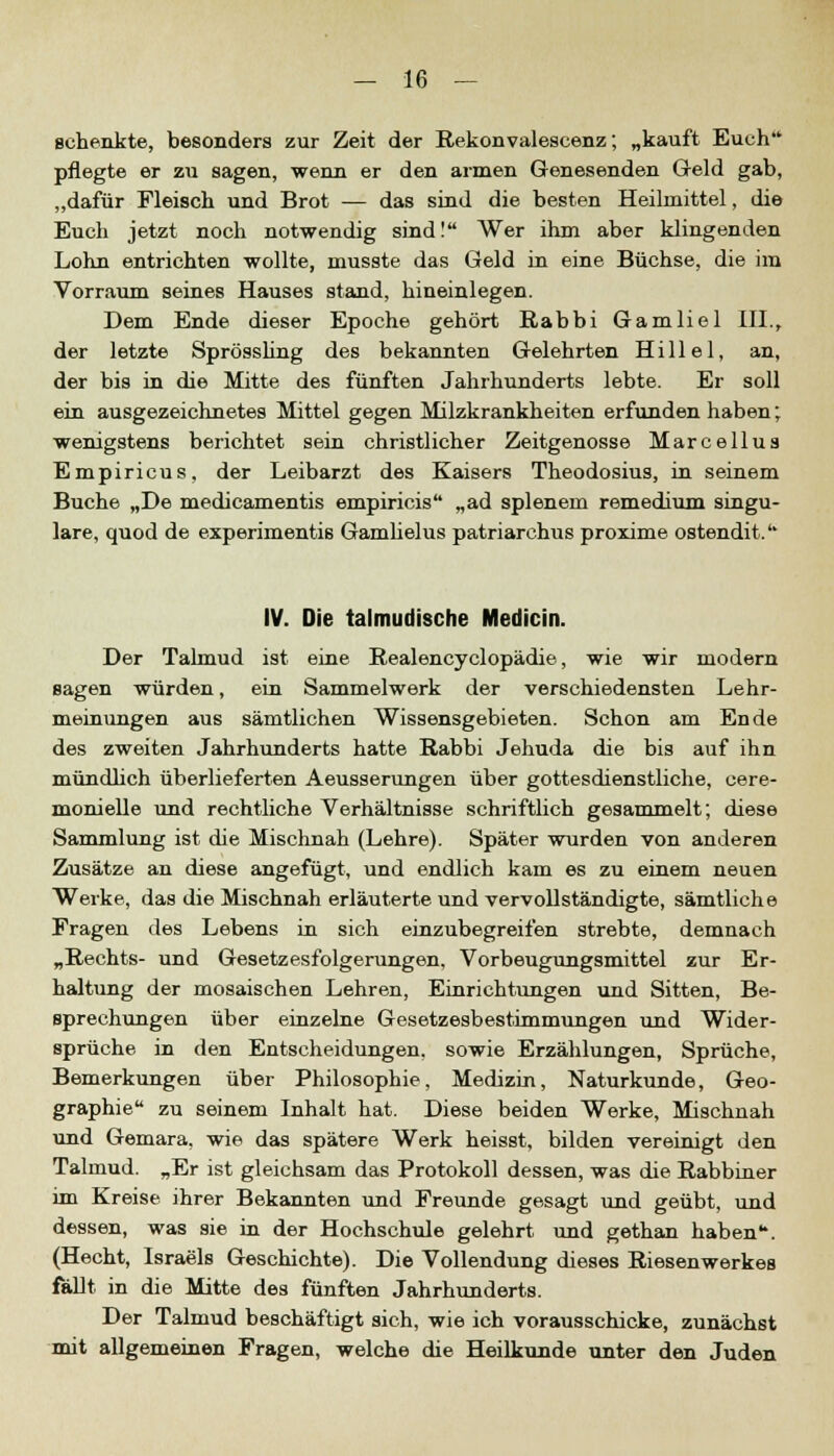 schenkte, besonders zur Zeit der Rekonvalescenz; „kauft Euch pflegte er zu sagen, wenn er den armen Genesenden Geld gab, „dafür Fleisch und Brot — das sind die besten Heilmittel, die Euch jetzt noch notwendig sind! Wer ihm aber klingenden Lohn entrichten wollte, musste das Geld in eine Büchse, die im Vorraum seines Hauses stand, hineinlegen. Dem Ende dieser Epoche gehört Rabbi Gamliel III., der letzte Sprössling des bekannten Gelehrten Hillel, an, der bis in die Mitte des fünften Jahrhunderts lebte. Er soll ein ausgezeichnetes Mittel gegen Milzkrankheiten erfunden haben; wenigstens berichtet sein christlicher Zeitgenosse Marcellus Empiricus, der Leibarzt des Kaisers Theodosius, in seinem Buche „De medicamentis empiricis „ad splenem remedium singu- lare, quod de experimentis Gamlielus patriarchus proxime ostendit. IV. Die talmudische Medicin. Der Talmud ist eine Realencyclopädie, wie wir modern sagen würden, ein Sammelwerk der verschiedensten Lehr- meinungen aus sämtlichen Wissensgebieten. Schon am Ende des zweiten Jahrhunderts hatte Rabbi Jehuda die bis auf ihn mündlich überlieferten Aeusserungen über gottesdienstliche, cere- monielle und rechtliche Verhältnisse schriftlich gesammelt; diese Sammlung ist die Mischnah (Lehre). Später wurden von anderen Zusätze an diese angefügt, und endlich kam es zu einem neuen Werke, das die Mischnah erläuterte und vervollständigte, sämtliche Fragen des Lebens in sich einzubegreifen strebte, demnach „Rechts- und Gesetzesfolgerungen, Vorbeugungsmittel zur Er- haltung der mosaischen Lehren, Einrichtungen und Sitten, Be- sprechungen über einzelne Gesetzesbestimmungen und Wider- sprüche in den Entscheidungen, sowie Erzählungen, Sprüche, Bemerkungen über Philosophie, Medizin, Naturkunde, Geo- graphie zu seinem Inhalt hat. Diese beiden Werke, Mischnah und Gemara, wie das spätere Werk heisst, bilden vereinigt den Talmud. „Er ist gleichsam das Protokoll dessen, was die Rabbiner im Kreise ihrer Bekannten und Freunde gesagt und geübt, und dessen, was sie in der Hochschule gelehrt und gethan haben. (Hecht, Israels Geschichte). Die Vollendung dieses Riesenwerkes fällt in die Mitte des fünften Jahrhunderts. Der Talmud beschäftigt sich, wie ich vorausschicke, zunächst mit allgemeinen Fragen, welche die Heilkunde unter den Juden