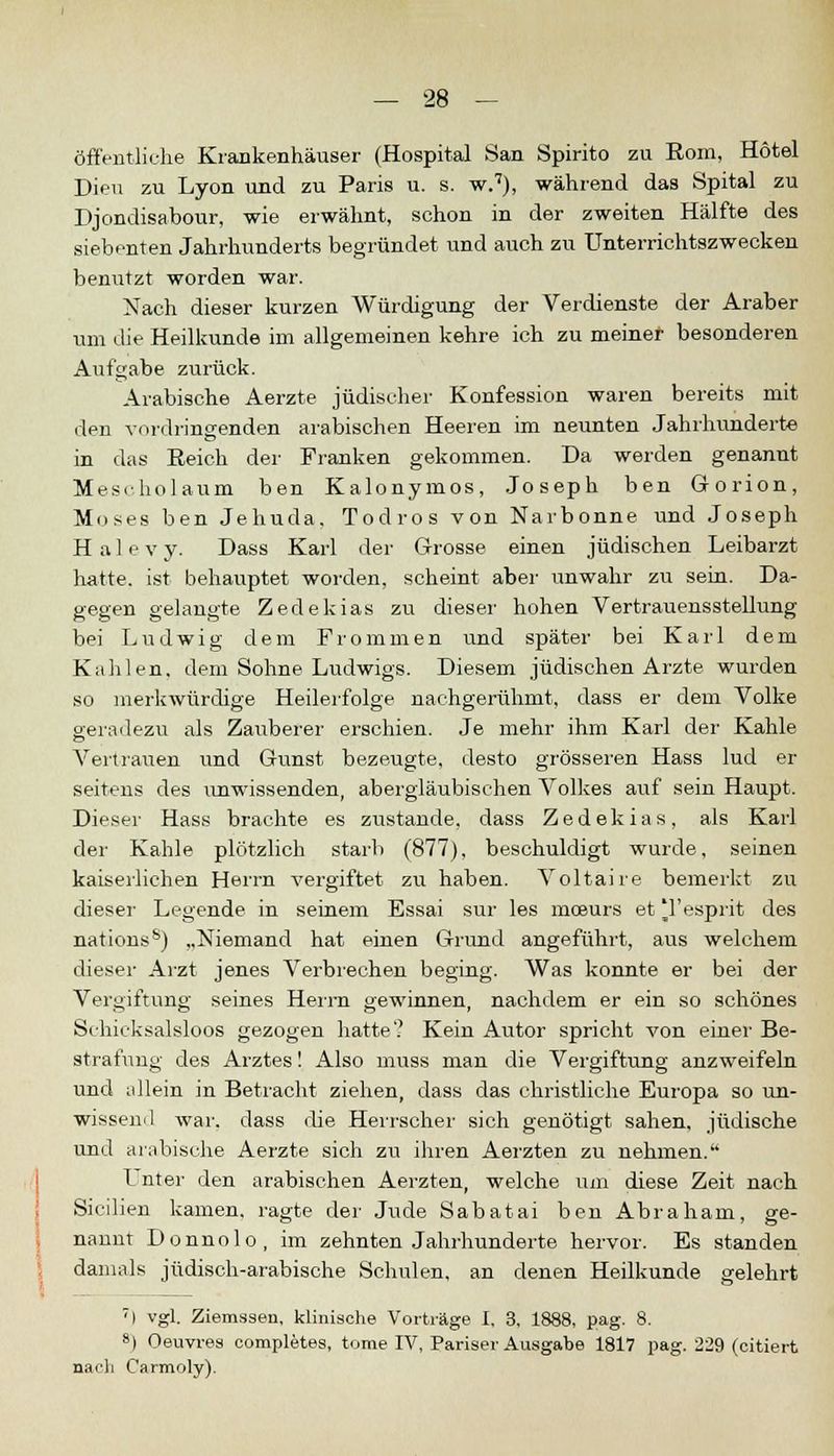 öffentliche Krankenhäuser (Hospital San Spirito zu Rom, Hotel Dien zu Lyon und zu Paris u. s. w.7), während das Spital zu Djondisabour, wie erwähnt, schon in der zweiten Hälfte des siebenten Jahrhunderts begründet und auch zu Unterrichtszwecken benutzt worden war. Nach dieser kurzen Würdigung der Verdienste der Araber um die Heilkunde im allgemeinen kehre ich zu meiner besonderen Aufgabe zurück. Arabische Aerzte jüdischer Konfession waren bereits mit den vordringenden arabischen Heeren im neunten Jahrhunderte in das Reich der Franken gekommen. Da werden genannt Mescholaum ben Kalonymos, Joseph ben Gorion, Moses ben Jehuda, Todros von Narbonne und Joseph H al e v y. Dass Karl der Grosse einen jüdischen Leibarzt hatte, ist behauptet worden, scheint aber unwahr zu sein. Da- gegen gelangte Zedekias zu dieser hohen Vertrauensstellung bei Ludwig dem Frommen und später bei Karl dem Kahlen, dem Sohne Ludwigs. Diesem jüdischen Arzte wurden so merkwürdige Heilerfolge nachgerühmt, dass er dem Volke geradezu als Zauberer erschien. Je mehr ihm Karl der Kahle Vertrauen und Gunst bezeugte, desto grösseren Hass lud er seitens des unwissenden, abergläubischen Volkes auf sein Haupt. Dieser Hass brachte es zustande, dass Zedekias, als Karl der Kahle plötzlich starb (877), beschuldigt wurde, seinen kaiserlichen Herrn vergiftet zu haben. Voltaire bemerkt zu dieser Legende in seinem Essai sur les moeurs et Tesprit des nations8) „Niemand hat einen Grund angeführt, aus welchem dieser Arzt jenes Verbrechen beging. Was konnte er bei der Vergiftung seines Herrn gewinnen, nachdem er ein so schönes Schicksalsloos gezogen hatte? Kein Autor spricht von einer Be- strafung des Arztes! Also muss man die Vergiftung anzweifeln und idlein in Betracht ziehen, dass das christliche Europa so un- wissend war. dass che Herrscher sich genötigt sahen, jüdische und arabische Aerzte sich zu ihren Aerzten zu nehmen. L~nter den arabischen Aerzten, welche um diese Zeit nach Sicilien kamen, ragte der Jude Sabatai ben Abraham, ge- nannt Donnolo, im zehnten Jahrhunderte hervor. Es standen damals jüdisch-arabische Schulen, an denen Heilkunde gelehrt 7I vgl. Ziemssen, klinische Vorträge I, 3, 1888, pag. 8. 8) Oeuvres completes, tome IV, Pariser Ausgabe 1817 pag. 229 (citiert nach Carmoly).