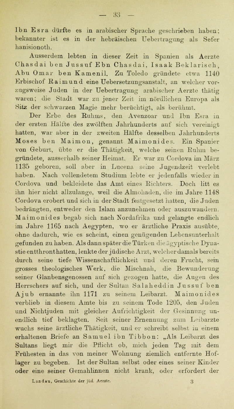 Ibn Esra dürfte es in arabischer Sprache geschrieben haben; bekannter ist es in der hebräischen Uebertragung als Safer hanisionoth. Ausserdem lebten in dieser Zeit in Spanien als Aerzte Chasdai ben Jussuf Ebn Chasdai, Isaak Beklarisch, Abu Omar ben Kamenil. Zu Toledo gründete etwa 1140 Erbischof Raimund eine Uebersetzungsanstalt, an welcher vor- zugsweise Juden in der Uebertragung arabischer Aerzte thätig waren; die Stadt war zu jener Zeit im nördlichen Europa als Sitz der schwarzen Magie mehr berüchtigt, als berühmt. Der Erbe des Ruhms, den Avenzoar und Ibn Esra in der ersten Hälfte des zwölften Jahrhunderts auf sich vereinigt hatten, war aber in der zweiten Hälfte desselben Jahrhunderts Moses ben Maimon, genannt Maimonides. Ein Spanier von Geburt, übte er die Thätigkeit, welche seinen Ruhm be- gründete, ausserhalb seiner Heimat. Er war zu Coi-dova im März 1135 geboren, soll aber in Lucena seine Jugendzeit verlebt haben. Nach vollendetem Studium lebte er jedenfalls wieder in Cordova und bekleidete das Amt eines Richters. Doch litt es ihn hier nicht allzulange, weil die Almohaden, die im Jahre 1148 Cordova erobert und sich in der Stadt festgesetzt hatten, die Juden bedrängten, entweder den Islam anzunehmen oder auszuwandern. Maimonides begab sich nach Nordafrika und gelangte endlich im Jahre 11G5 nach Aegypten, wo er ärztliche Praxis ausübte, ohne dadurch, wie es scheint, einen genügenden Lebensunterhalt gefunden zuhaben. Als dann später die Türken die ägyptische Dyna- stie entthront hatten, lenkte der jüdische Arzt, welcher damals bereits durch seine tiefe Wissenschaftlichkeit und deren Frucht, sein grosses theologisches Werk, die Mischnah. die Bewunderung seiner Glaubensgenossen auf sich gezogen hatte, die Augen des Herrschers auf sich, und der Sultan Salaheddin Jussuf ben Ajub ernannte ihn 1171 zu seinem Leibarzt. Maimonides verblieb in diesem Amte bis zu seinem Tode 1205, den Juden und NichtJuden mit gleicher Aufrichtigkeit der Gesinnung un- endlich tief beklagten. Seit seiner Ernennung zum Leibärzte wuchs seine ärztliche Thätigkeit, und er schreibt selbst in einem erhaltenen Briefe an Samuel ibn Tibbon: „Als Leibarzt des Sultans liegt mir die Pflicht ob, mich jeden Tag mit dem Frühesten in das von meiner Wohnung ziemlich entfernte Hof- lager zu begeben. Ist der Sultan selbst oder eines seiner Kinder oder eine seiner Gemahlinnen nicht krank, oder erfordert der Landau, Geschichte der jüd. Aerzte. 3
