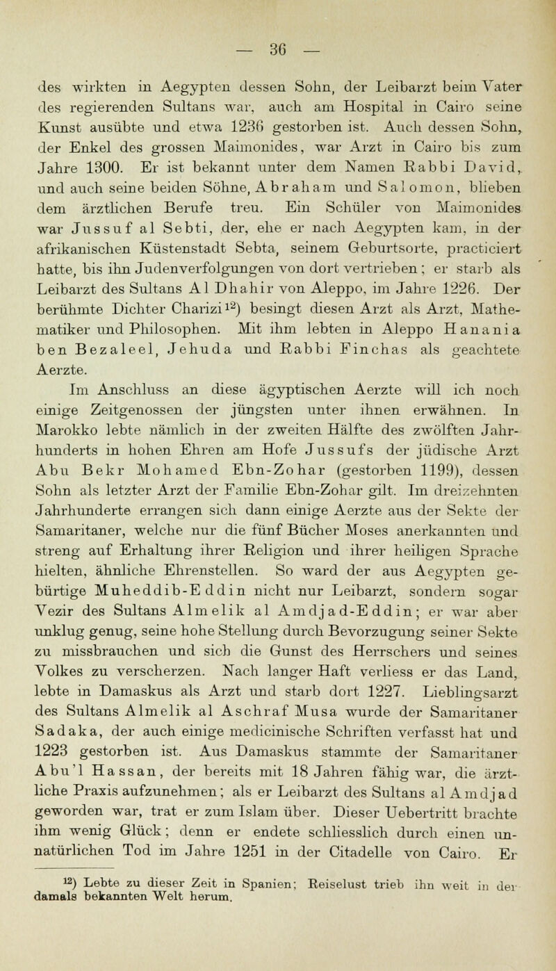 des wirkten in Aegypten dessen Sohn, der Leibarzt beim Vater des regierenden Sultans war, auch am Hospital in Cairo seine Kunst ausübte und etwa 123fi gestorben ist. Aiich dessen Sohn, der Enkel des grossen Maimonides, war Arzt in Cairo bis zum Jahre 1300. Er ist bekannt unter dem Namen Rabbi David, und auch seine beiden Söhne, Abraham und Salomon, blieben dem ärztlichen Berufe treu. Ein Schüler von Maimonides war Jussuf al Sebti, der, ehe er nach Aegypten kam, in der afrikanischen Küstenstadt Sebta, seinem Geburtsorte, practiciert hatte, bis ihn Judenverfolgungen von dort vertrieben ; er starb als Leibarzt des Sultans AI Dhahir von Aleppo, im Jahre 1226. Der berühmte Dichter Charizi12) besingt diesen Arzt als Arzt, Mathe- matiker und Philosophen. Mit ihm lebten in Aleppo Hanania ben Bezaleel, Jehuda und Rabbi Finchas als geachtete Aerzte. Im Anschluss an diese ägyptischen Aerzte will ich noch einige Zeitgenossen der jüngsten unter ihnen erwähnen. In Marokko lebte nämlich in der zweiten Hälfte des zwölften Jahr- hunderts in hohen Ehren am Hofe Jussufs der jüdische Arzt Abu Bekr Mohamed Ebn-Zohar (gestorben 1199), dessen Sohn als letzter Arzt der Familie Ebn-Zohar gut. Im dreizehnten Jahrhunderte errangen sich dann einige Aerzte aus der Sekte der Samaritaner, welche nur die fünf Bücher Moses anerkannten und streng auf Erhaltung ihrer Religion und ihrer heiligen Sprache hielten, ähnliche Ehrenstellen. So ward der aus Aegypten ge- bürtige Muheddib-E ddin nicht nur Leibarzt, sondern sogar Vezir des Sultans Alm elik al Amdj a d-E ddin ; er war aber unklug genug, seine hohe Stellung durch Bevorzugung seiner Sekte zu missbrauchen und sich die Gunst des Herrschers und seines Volkes zu verscherzen. Nach langer Haft verliess er das Land, lebte in Damaskus als Arzt und starb dort 1227. Lieblingsarzt des Sultans Almelik al Aschraf Musa wurde der Samaritaner Sadaka, der auch einige medicinische Schriften verfasst hat und 1223 gestorben ist. Aus Damaskus stammte der Samaritaner Abu'l Hassan, der bereits mit 18 Jahren fähig war, die ärzt- liche Praxis aufzunehmen; als er Leibarzt des Sultans al Amdj ad geworden war, trat er zum Islam über. Dieser Uebertritt brachte ihm wenig Glück; denn er endete schliesslich durch einen un- natürlichen Tod im Jahre 1251 in der Citadelle von Cairo. Er !2) Lebte zu dieser Zeit in Spanien; Eeiselust trieb ihn weit in der damals bekannten Welt herum.