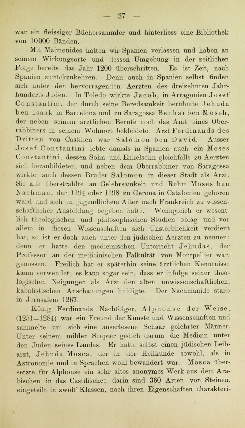 war ein fleissiger Büchersammler und hinterliess eine Bibliothek von 10000 Bänden. Mit Maimonides hatten wir Spanien verlassen und haben an seinem Wirkungsorte und dessen Umgebung in der zeitlichen Folge bereits das Jahr 1200 überschritten. Es ist Zeit, nach Spanien zurückzukehren. Denn auch in Spanien selbst finden sich unter den hervorragenden Aerzten des dreizehnten Jahr- hunderts Juden. In Toledo wirkte Jacob, in Arragonien Josef Constantini, der durch seine Beredsamkeit berühmte Jehuda ben Isaak in Barcelona und zu Saragossa Bechai ben Moseh, der neben seinem ärztlichen Berufe noch das Amt eines Ober- rabbiners in seinem Wohnort bekleidete. Arzt Ferdinands des Dritten von Castilien war Salomon ben David. Ausser Josef Constantini lebte damals in Spanien auch ein Moses Constantini. dessen Sohn und Enkelsohn gleichfalls zu Aerzten sich heranbildeten, und neben dem Oberrabbiner von Saragossa wirkte auch dessen Bruder Salomon in dieser Stadt als Arzt. Sie alle überstrahlte an Gelehrsamkeit und Ruhm Moses ben Nachmari, der 1194 oder 1198 zu Gerona in Catalonien geboren ward und sich in jugendlichem Alter nach Frankreich zu wissen- schaftlicher Ausbildung begeben hatte. Wenngleich er wesent- lieh theologischen und philosophischen Studien oblag und vor allem in diesen Wissenschaften sich Unsterblichkeit verdient hat. su ist er doch auch unter den jüdischen Aerzten zu nennen; denn er hatte den medicinischen Unterricht Jehudas, der Professor an der medicinischen Falkultät von Montpellier war, genossen. Freilich hat er späterhin seine ärztlichen Kenntnisse kaum verwendet; es kann sogar sein, dass er infolge seiner theo- logischen Neigungen als Arzt den alten unwissenschaftlichen, kabalistischen Anschaumigen huldigte. Der Nachmanide starb in Jerusalem 1267. König Ferdinands Nachfolger. Alphonse der Weise. (1251—1284) war ein Freund der Künste und Wissenschaften und sammelte um sich eine auserlesene Schaar gelehrter Männer. Unter seinem milden Scepter gedieh darum die Medicin unter den Juden seines Landes. Er hatte selbst einen jüdischen Leib- arzt, Jehuda Mosca, der in der Heilkunde sowohl, als in Astronomie und in Sprachen wohl bewandert war. Mosca über- setzte für Alphonse ein sehr altes anonymes Werk aus dem Ara- bischen in das Castilische; darin sind 360 Arten von Steinen, eingeteilt in zwölf Klassen, nach ihren Eigenschaften charakteri-