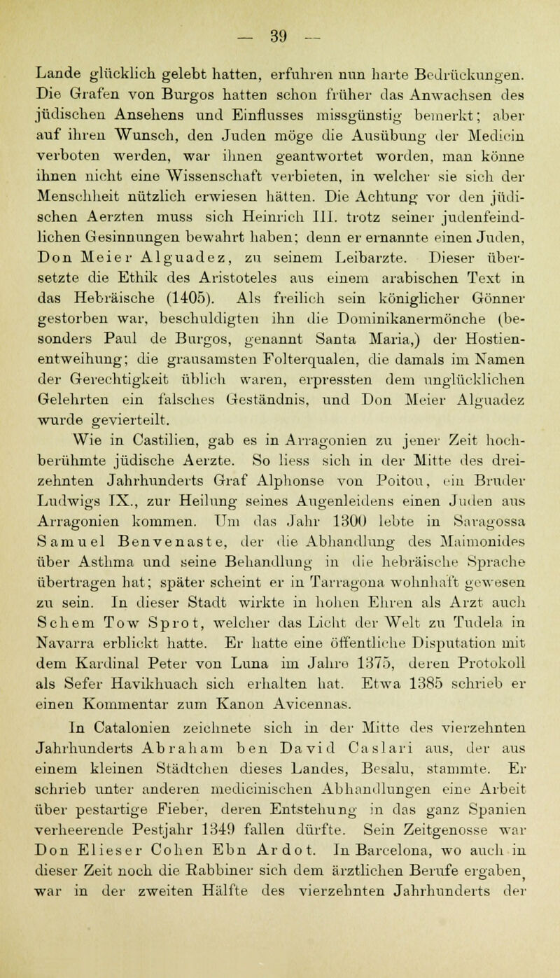 Lande glücklich gelebt hatten, erfuhren nun harte Bedrückungen. Die Grafen von Burgos hatten schon früher das Anwachsen des jüdischen Ansehens und Einflusses missgünstig bemerkt; aber auf ihren Wunsch, den Juden möge die Ausübung der Medicm verboten werden, war ihnen geantwortet worden, man könne ihnen nicht eine Wissenschaft verbieten, in welcher sie sich der Menschheit nützlich erwiesen hätten. Die Achtung vor den jüdi- schen Aerzten muss sich Heinrich III. trotz seiner judenfeind- lichen Gesinnungen bewahrt haben; denn er ernannte einen Juden, Don Meier Alguadez, zu seinem Leibarzte. Dieser über- setzte die Ethik des Aristoteles aus einem arabischen Text in das Hebräische (1405). Als freilieh sein königlicher Gönner gestorben war, beschuldigten ihn die Dominikanermönche (be- sonders Paul de Burgos, genannt Santa Maria,) der Hostien- entweihung; die grausamsten Folterqualen, die damals im Namen der Gerechtigkeit üblich waren, erpressten dem unglücklichen Gelehrten ein falsches Geständnis, und Don Meier Alguadez wurde gevierteilt. Wie in Castilien, gab es in Arragonien zu jener Zeit hoch- berühmte jüdische Aerzte. So Hess sich in der Mitte des drei- zehnten Jahrhunderts Graf Alphonse von Poitou, ein Bruder Ludwigs IX., zur Heilung seines Augenleidens einen Juden aus Arragonien kommen. Um das Jahr 1300 lebte in Saragossa Samuel Benvenaste, der die Abhandlung des Maimonides über Asthma und seine Behandlung in die hebräische Sprache übertragen hat; später scheint er in Tarragona wohnhaft gewesen zu sein. In dieser Stadt wirkte in hohen Ehren als Arzt auch Sehern Tow Sprot, welcher das Licht der Welt zu Tudela in Navarra erblickt hatte. Er hatte eine öffentliche Disputation mit dem Kardinal Peter von Luna im Jahro 1375, deren Protokoll als Sefer Havikhuach sich erhalten hat. Etwa 1385 schrieb er einen Kommentar zum Kanon Avicennas. In Catalonien zeichnete sich in der Mitte des vierzehnten Jahrhunderts Abraham ben David Caslari aus, der aus einem kleinen Städtchen dieses Landes, Besalu, stammte. Er schrieb unter anderen medicinischen Abhandlungen eine Arbeit über pestartige Fieber, deren Entstehung in das ganz Spanien verheerende Pestjahr 1349 fallen dürfte. Sein Zeitgenosse war Don Elieser Cohen Ebn Ardot. In Barcelona, wo auch in dieser Zeit noch die Rabbiner sich dem ärztlichen Berufe ergaben war in der zweiten Hälfte des vierzehnten Jahrhunderts der