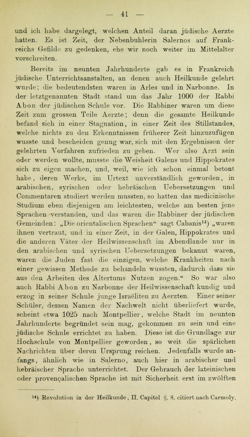und ich habe dargelegt, welchen Anteil daran jüdische Aerzte hatten. Es ist Zeit, der Nebenbuhlerin Salernos auf Frank- reichs Gefilde zu gedenken, ehe wir noch weiter im Mittelalter vorschreiten. Bereits im neunten Jahrhunderte gab es in Frankreich jüdische Unterrichtsanstalten, an denen auch Heilkunde gelehrt wurde; die bedeutendsten waren in Arles und in Narbonne. In der letztgenannten Stadt stand um das Jahr 1000 der Rabbi Abon der jüdischen Schule vor. Die Rabbiner waren um diese Zeit zum grossen Teile Aerzte; denn die gesamte Heilkunde befand sich in einer Stagnation, in einer Zeit des Stillstandes, welche nichts zu den Erkenntnissen früherer Zeit hinzuzufügen wusste und bescheiden cenup- war, sich mit den Ergebnissen der gelehrten Vorfahren zufrieden zu geben. Wer also Arzt sein oder werden wollte, musste die Weisheit Galens und Hippokrates sich zu eigen machen, und, weil, wie ich schon einmal betont habe, deren Werke, im Urtext unverständlich geworden, in arabischen, syrischen oder hebräischen Uebersetzungen und Commentaren studiert werden mussten. so hatten das medicinische Studium eben diejenigen am leichtesten, welche am besten jene Sprachen verstanden, und das waren die Rabbiner der jüdischen Gemeinden: „Die orientalischen Sprachen sagt Cabanis14) „waren ihnen vertraut, und in einer Zeit, in der Galen, Hippokrates und die anderen Väter der Heilwissenschaft im Abendlande nur in den arabischen und syrischen Uebersetzungen bekannt waren, waren die Juden fast die einzigen, welche Krankheiten nach einer gewissen Methode zu behandeln wussten, dadurch dass sie aus den Arbeiten des Altertums Nutzen zogen. So war also auch Rabbi Abon zu Narbonne der Heilwissenschaft kundig und erzog in seiner Schule junge Israeliten zu Aerzten. Einer seiner Schüler, dessen Namen der Nachwelt nicht überliefert wurde, scheint etwa 1025 nach Montpellier, welche Stadt im neunten Jahrhunderte begründet sein mag, gekommen zu sein und eine jüdische Schule errichtet zu haben. Diese ist die Grundlage zur Hochschule von Montpellier geworden, so weit die spärlichen Nachrichten über deren Ursprung reichen. Jedenfalls wurde an- fangs, ähnlich wie in Salerno, auch hier in arabischer und hebräischer Sprache unterrichtet. Der Gebrauch der lateinischen oder provencalischen Sprache ist mit Sicherheit erst im zwölften '*) Revolution in der Heilkunde, II. Capitel §. 8, citiert nach Carmoly.