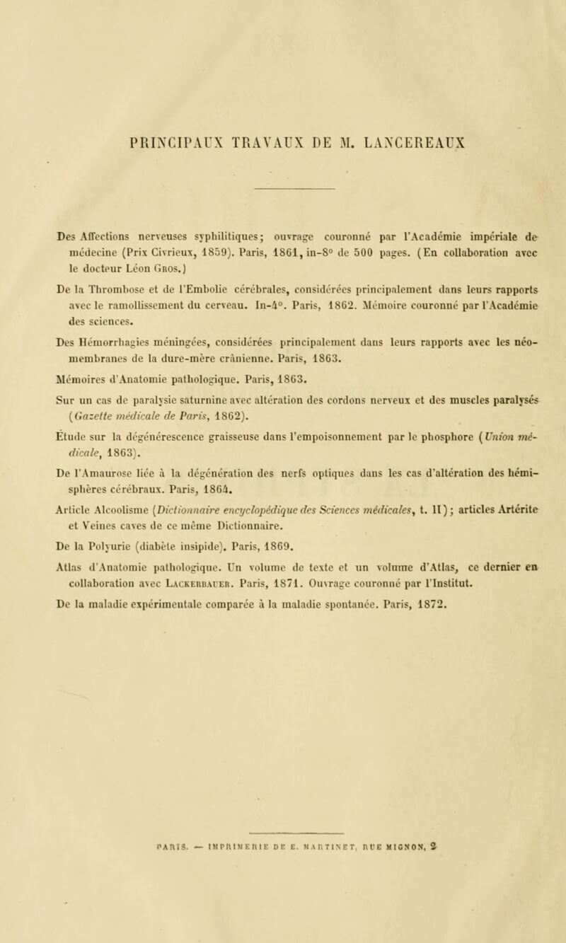 PRINCIPAUX TRAVAUX DE M. LANCEREAUX Des Affections nerveuses syphilitiques; ouvrage couronné par l'Académie impériale de médecine (Prix Civrieux, 1859). Paris, 1861,in-8° de 500 pages. (En collaboration avec le docteur Léon fiRos.) De la Thrombose et de l'Embolie cérébrales, considérées principalement dans leurs rapports avec le ramollissement du cerveau. In-i°. Paris, 1802. Mémoire couronné par l'Académie des sciences. Des Hémorrliagies méningées, considérées principalement dans leurs rapports avec les néo- membranes de la dure-mère crânienne. Paris, 1803. Mémoires d'Anatomie pathologique. Paris, 18G3. Sur un cas de paralysie saturnine avec altération des cordons nerveux et des muscles paralysés (Gazette médicale de Paris, 1862). Etude sur la dégénérescence graisseuse dans l'empoisonnement par le phosphore (Union mé- dicale, 1863). De l'Amaurose liée à la dégénération des nerfs optiques dans les cas d'altération des hémi- sphères cérébraux. Paris, 186â. Article Alcoolisme [Dictionnaire encyclopédique des Sciences médicales, t. II); articles Artéritc et Veines caves de ce même Dictionnaire. De la l'ohurie (diabète insipide). Paris, 1869. Atlas d'Anatomie pathologique, l'n volume de texte et un volume d'Atlas, ce dernier en collaboration arec Lai.kerbaier. Paris, 1871. Ouvrage couronné par l'Institut. De la maladie expérimentale comparée à la maladie spontanée. Paris, 1872. PARIS. — I M P lt 1 M K n I L DC K. MARTINET, ni'E MIGNON,