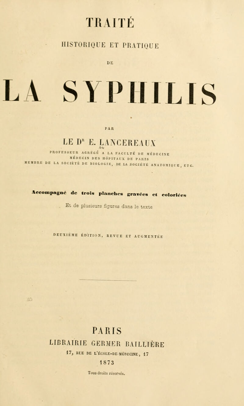 HISTORIQUE ET PRATIQUE DE LA SYPHILIS LE DR E. LANCEREAUX •u. PROFESSE l! R AGRÈGE A LA FACULTÉ DE MÉDECINE MÉDECIN DES HÔPITAUX DE PARIS MEMBRE DE LA SOCIÉTÉ DE BIOLOGIE, DE LA SOCIÉTÉ ANATOMIQUE, ETC. Accompagné de (rois planches gravées e« coloriées Et de plusieurs figures dans le texte DEUXIÈME ÉDITION, REVUE ET AUGMENTÉE PARIS LIBRAIRIE GERMER BAILLIÈRE 17, RIE DE L'ÉCOLE-DE-UÉDECINE, 17 1873 Tous droits réserves.