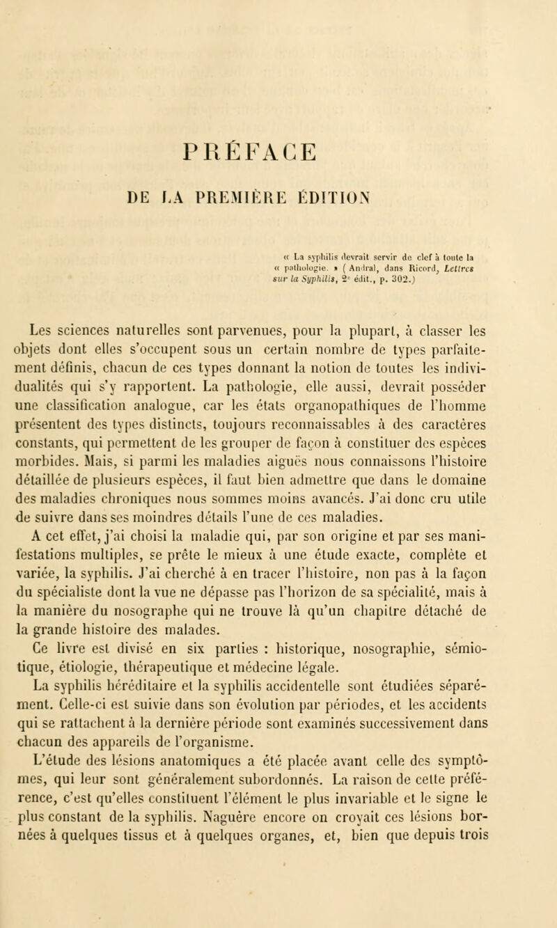 DE LA PREMIÈRE EDITION « La syphilis devrait servir de clef à toute la (i pathologie. » ( Andral, dans Ricord^ Lettres sur la Syphilis, 2' édit., p. 3020 Les sciences naturelles sont parvenues, pour la plupart, à classer les objets dont elles s'occupent sous un certain nombre de types parfaite- ment définis, chacun de ces types donnant la notion de toutes les indivi- dualités qui s'y rapportent. La pathologie, elle aussi, devrait posséder une classification analogue, car les états organopalhiques de l'homme présentent des types distincts, toujours reconnaissables à des caractères constants, qui permettent de les grouper de façon à constituer des espèces morbides. Mais, si parmi les maladies aiguës nous connaissons l'histoire détaillée de plusieurs espèces, il faut bien admettre que dans le domaine des maladies chroniques nous sommes moins avancés. J'ai donc cru utile de suivre dans ses moindres détails l'une de ces maladies. A cet effet, j'ai choisi la maladie qui, par son origine et par ses mani- festations multiples, se prête le mieux à une élude exacte, complète et variée, la syphilis. J'ai cherché à en tracer l'histoire, non pas à la façon du spécialiste dont la vue ne dépasse pas l'horizon de sa spécialité, mais à la manière du nosographe qui ne trouve là qu'un chapitre détaché de la grande histoire des malades. Ce livre est divisé en six parties : historique, nosographie, sémio- tique, étiologie, thérapeutique et médecine légale. La syphilis héréditaire et la syphilis accidentelle sont étudiées séparé- ment. Celle-ci est suivie dans son évolution par périodes, et les accidents qui se rattachent à la dernière période sont examinés successivement dans chacun des appareils de l'organisme. L'élude des lésions anatomiques a été placée avant celle des symptô- mes, qui leur sont généralement subordonnés. La raison de cette préfé- rence, c'est qu'elles constituent l'élément le plus invariable et le signe le plus constant de la syphilis. Naguère encore on croyait ces lésions bor- nées à quelques tissus et à quelques organes, et, bien que depuis trois