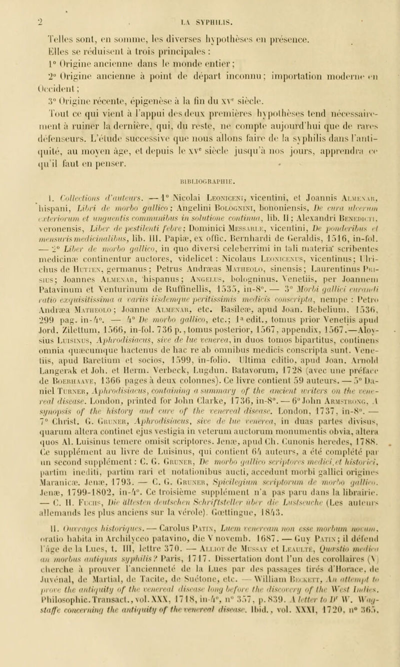 Telles sont, en somme, les diverses hypothèses en présence. Elles se réduisent à trois principales: 1° Origine ancienne dans le monde entier ; 2° Origine ancienne a point de dépari inconnu; importation moderne en Occidenl ; :s° Origine récente, épigenèse a la tin du w siècle. Tout ce qui vient à l'appui des deux premières hypothèses tend nécessaire- ment a ruiner la dernière, qui, du reste, ne compte aujourd'hui que de rares défenseurs. L'étude successive que nous allons faire de la syphilis dans l'anti- quité, au moyen âge, et depuis le SV siècle jusqu'à nus jours, apprendra ce qu'il faut en penser. BIBLIOGRAPHIE. I. Collections d'auteurs. —1° Nicolai Leoniceni, vicentini, et Joannis Almenar, hispani, Libri de morbo gallico; Angelini Bologntni, bohbniensis, De cura ulccritm i cteriorum et unguentis commit ni bu s in snliitiiinv mntiinm, lil>. 11; Alexandri l>i st ni< n. veronensis, Liber depestilentifebre; Dominici Messari jî, vicentini, h> ponderibus ei mensurismedicinalibus, lib. lit. Papiœ, ex offlc. Bernhardi de Geraldis, 1516, in-fol. — 2° liber de morbo gallico, in que diversi celeberrimi in tali materia' scribentes medicinœ continentur auctores, videlicet : Nicolaus Leonicenus, vicentinus; Ulri- chus de Huttes, germanus ; Petrus Andraeas Matbeolo, sinensis; Laurentinus Pm- sius; Joannes Almenar, hispanus; Angélus, bologqinus. Venetiis, per Joannem Pat a vin um et Venturinum de Ruffinellis, 1535, in-8°.— 3° Morbi gallici cura»/1i ratio exquisitissima a variis iisdemquepcritissimis iii<<ii'is conscripta, nempc : Petro Andraea Matheolo; Joanne Almbnar, etc. Basileœ, apud Joan. Bebelium, 1536, 2(.)() pag. in-V'. — 'i° De morbo gallico, etc.; I ' edit., tomus prior Venetiis apud ,i<ii-*l. Zilettum, 1 .>(>(>, in-fol.736p.,tomusposterior, 1567, appendix, lâo7.—Aloy- sius Luisinus, Aphrodisiacus, sive de lue uenerea, in duos topaos bipartitus, continens omnia quaecumque hactenus de hac re ab omnibus medicis consci'ipta sunt. > ene- liis, apud Baretium et socios, 1599, in-folio, l 11îma cditio, apud Joan. Vrnold Langerai etJoh. ei llenn. Verbeck, Lugdun, Batavorum, 1728 [avec une préface de Boerhaave, 1366 pages à deux colonnes). Ce livre contient 59 auteurs. — 5° Da- niel Tdrner, Yphrodisiacus, containing asummary of the ancient writers ontfu rr„,- real disease. London, printed for John Clarke, 1736, in-8°. — 6° John Armstrong, I synopsis of the history and cure of the cenereal disease. London, I7:>7. in-8°.— 7° Christ, (i. Gruner, Aphrodisiacus, sive de lue renerea, in duas partes <lî\i-~u~. quarum altéra continet ejus vestigia in veterum auctorum monumenûs obvia, altéra quos AI. Luisinus temere omisit scriptores. Jenœ, apud Ch. Cunonis heredes, 1788. Ce supplément au livre de Luisinus, qui contient <>'i auteurs, a été complété pai un second supplément : •'•. <■• Gri mu. /»< morbo gallico scriptores medici.et historié!, partirn inediti, partim rari et notationibus aucti, accedunt morbi gallici origines Maranicae. Jenœ, L793. — C. G. Gruner, Spicilegium scriptorum de morbo galliro. Jenœ, 1799-1802, in-/j.°. Ce troisième supplément n'a pas paru dans la librairie. — ('.. II. Fucns, Dit Ultesten deutschen Schriftsteller ûber dii Lustseucht (Les auteurs allemands les plus anciens sur la vérole). Gœttingue, 1843. II. Ouvrages historiques. — Carolus Patin, Luem veneream non esse morbum nocuin, nratio habita in Archilyceo patavino, die Vnovemb. KiS7. — Guy Patin; il défend l'âge de la Lues, t. III, lettre Ci 7 o. —. Ai.i.nucle Mussaï et Leaultê, QuœsHo médira an morbus antiquus syphilis? Paris, 1717. Dissertation dont l'un des corollaires (\ cherche à prouver l'ancienneté de la Lues par des passages lires d'Horace, de Juvénal, de Martial, de Tacite, de Suétone, etc. William Bkokett, -\h attempt to provi Un antiquity of the venereal diseasi longbefon the discovery of thi West Inities. Philosophic.Transact.,vol.XXX, 1718, in V. n 357, p. 839. * letter to D' \\'. Wag- ttaffe concerninQ the antiquity ef the venereal disease. Il>id.. vol. \\\l, 1720, h 365,