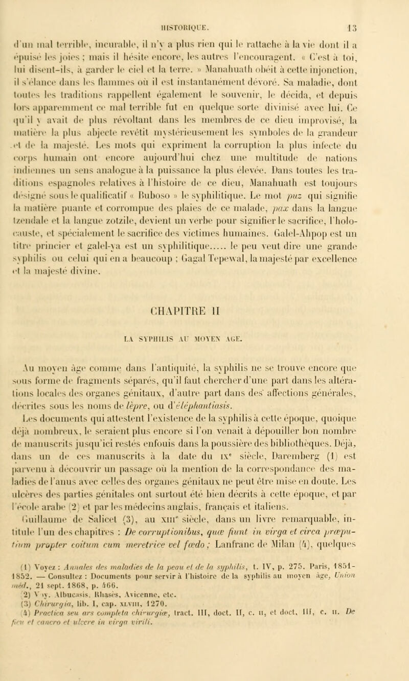 d'un mal terrible, incurable, il u'\ a |>lus rien qui le rattache à la vie dont il a épuisé les joies; mais il hésite encore, 1rs autres l'encouragent. « C'est à toi, lui disent-ils, a garder le ciel et la terre. • Manahuath obéit a cette injonction, il s'élance dans les flammes où il est instantanément dévoré. Sa maladie, donl imites les traditions rappellent également le souvenir, le décida, et depuis lors apparemment ce mal terrible fut en quelque sorte divinisé avec lui. Ce qu'il j avait de plus révoltant dans les membres de ce dieu improvisé, la matière la plus abjecte revêtit mystérieusement les symboles de la grandeur et de la majesté. Les nuits qui expriment la corruption la plus infecte du corps humain ont encore aujourd'hui chez une multitude de nations indiennes un sens analogue à la puissance la plus élevée. Iians toutes les tra- ditions espagnoles relatives à l'histoire de ce dieu, .Manahuath est toujours désigné sous le qualificatif « Buboso > le syphilitique. Le mot />/<z qui signifie la matière puante et corrompue des plaies de ce malade, pax dans la langue Izendaie et la langue zotzile, devient un verbe pour signifier le sacrifice, l'holo- causte, et spécialement le sacrifice des victimes humaines. Galel-Ahpop est un titre princier et galel-ya est un syphilitique le peu veut dire une grande syphilis ou celui quiena beaucoup ; GagalTepewal, la majesté par excellence et l;i majesté divine. CHAPITRE II LA SYPHILIS Al MOYEN IGE. Au moyen âge comme dans l'antiquité, la syphilis ne se trouve encore que sons forme de fragments sépares, qu'il faut chercher d'une part dans les altéra- lions locales des organes génitaux, d'autre part dans des affections générales, décrites sous les noms de lèpre, ou i'éléphantiasis. Les documents qui attestent l'existence de la s\ philisà cette époque, quoique déjà nombreux, le seraient plus encore si l'on venait à dépouiller hou nombre de manuscrits jusqu'ici restés enfouis dans la poussière des bibliothèques. Liéjà, dans un de ces manuscrits à la date du ix* siècle. Daremberg (1, est parvenu à découvrir un passage où la mention de la correspondance des ma- ladies de l'anus avec celles tles organes génitaux ne peut être mise en doute. Les ulcères des parties génitales ont surtout été bien décrits à cette époque, et par l'école arabe '2 et par les médecins anglais, français et italiens. Guillaume de Salicet (3), au xiu siècle, dans un livre remarquable, in- titule l'un des chapitres : De corruptionibus, qme fumt in virga et circa prœpu- tinm propter coitum cum meretrice vel fada; Lanfranc de .Milan [h], quelques (l) Voyez : Annales des maladies de la peau et de la syphilis, t. IV, p. 275. Paris, 1851- 1852. —Consultez : Documents pour servir à l'histoire delà syphilis au moyen âge, Union mèd., 21 sept. 1868, p. iCG. 2) Vij. Albncnsis. lthases, Aiicenne, etc. (3) Chirurgia, lib. I, cap. xi.vmi, 1270. 4) Praclka seu ors compléta chirurgiœ, Irait, lit, doct. II, c. ii, et doct, III, c. n. De j;> n ri tanero et ulcère in virga virili.