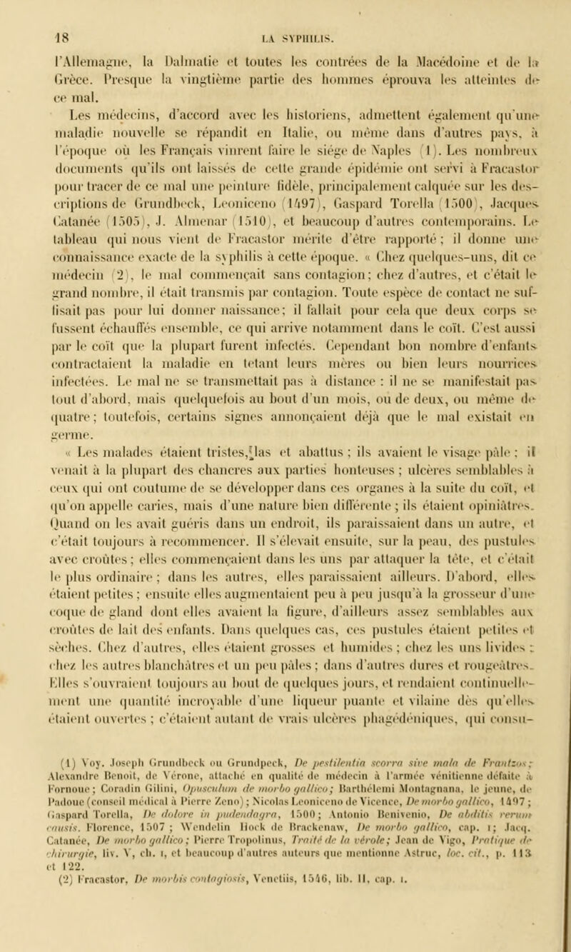 l'Allemagne, la Dalmatie et toutes les contrées de la Macédoine el de la Grèce. Presque la vingtième partie des hommes éprouva les atteintes de ce mal. Les médecins, d'accord avec les historiens, admettent également qu'une maladie nouvelle se répandit en Italie, «m même dans d'autres pays, à l'époque où les Français vinrent faire le siège de IVaples 1 . Les uombreux documents qu'ils ont laisses de cette grande épidémie ont servi à Fracastor pom1 tracer de ce mal une peinture fidèle, principalement calquée sur les des- criptions de Grundbeck, Leoniceno 1497), Gaspard Torella 1500), Jacques Catanée (1505), J. AJmenar (1510 . et beaucoup d'autres contemporains. Le tableau qui nous vient de Fracastor mérite d'être rapporté : il donne une connaissance exacte de la syphilis à cette époque. « ('.liez quelques-uns, dit ce médecin '2 . le mal commençait sans contagion; chez d'autres, et c'était le grand nombre, il était transmis par contagion. Toute espèce de contact ne suf- lisait pas pour lui donner naissance; il fallait pour cela que deux corps se lussent échauffés ensemble, ce qui arrive notamment dans le coït. C'est aussi par le ci iïi que la plupart furent infectés. Cependant bon nombre d'enfants contractaient la maladie en tétant leurs mères ou bien leurs nourrices infectées. Le mal ne se transmettait pas a distance : il ne se manifestait pas huit d'abord, mais quelquefois au bout d'un mois, où de deux, ou même de quatre; toutefois, certains signes annonçaient déjà que le mal existait en germe. o Les malades étaient tristes,Mas et abattus ; ils avaient le visage pâle : it venait ;i la plupart des chancres aux parties honteuses ; ulcères semblables à ceux qui ont coutume de se développer dans ces organes à la suite du coït. <•! qu'on appelle caries, mais d'une nature bien différente ; ils étaient opiniâtres Quand on les avait guéris dans un endroit, ils paraissaient dans un autre, el c'était toujours à recommencer. Il s'élevait ensuite, sur la peau, des pustules avec croûtes: elles commençaient dans les uns par attaquer la tête, et c'était le plus ordinaire ; dans les autres, elles paraissaient ailleurs. D'abord, elles étaient petites; ensuite elles augmentaient peu à peu jusqu'à la grosseur d'une coque de gland dont elles avaient la figure, d'ailleurs assez semblables aux croûtes de lait des enfants. Dans quelques cas, ces pustules étaient petites et sèches. Chez d'autres, elles étaient grosses et humides; chez les uns livides : chez les autres blanchâtres et un peu pâles; dans d'autres dures et rougeâtres Elles s'ouvraient toujours au bout de quelques jours, et rendaient continuelle- ment une quantité incroyable d'une liqueur puante et vilaine dès qu'elles étaient ouvertes : c'étaient autant de vrais ulcères pba^edeniques. qui COUSU- (1) Voy. Joseph Grundbeck ou Grundpeck, De pestilentia scorra sive mala de Frantzos; Alexandre Benoît, de Vérone, attaché en qualité de médecin ii l'armée vénitienne défaite à Fornoue; Coradin Gilini, Opusculum de morbo gallicoj Barthélemi Montagnana, le jeune, de Padoue (conseil médical .i Pierre Zeno : Nicolas Leoniceno de Vicence, De morbo gallico, 1407 ; Gaspard Torella, De dolore in pudendagra, 1500; Intonio Benivenio, De abditii < causis, Florence, 1507 ; Wendelin Bock de Brackenaw, De morbo gallico, cap. i: Jacq. Catanée, De morbo gallico ; Pierre Tropolinus, Traité de la vérole; Jean de \i:.'. Pratique de chirurgie, liv. \, en. i, et beaucoup d'autres auteurs que mentionne Attruc, loc. cit., p. 113 cl 122. (2) Fracastor, De < jiosis, Venctiis, 1546, lib, II. cap. i.