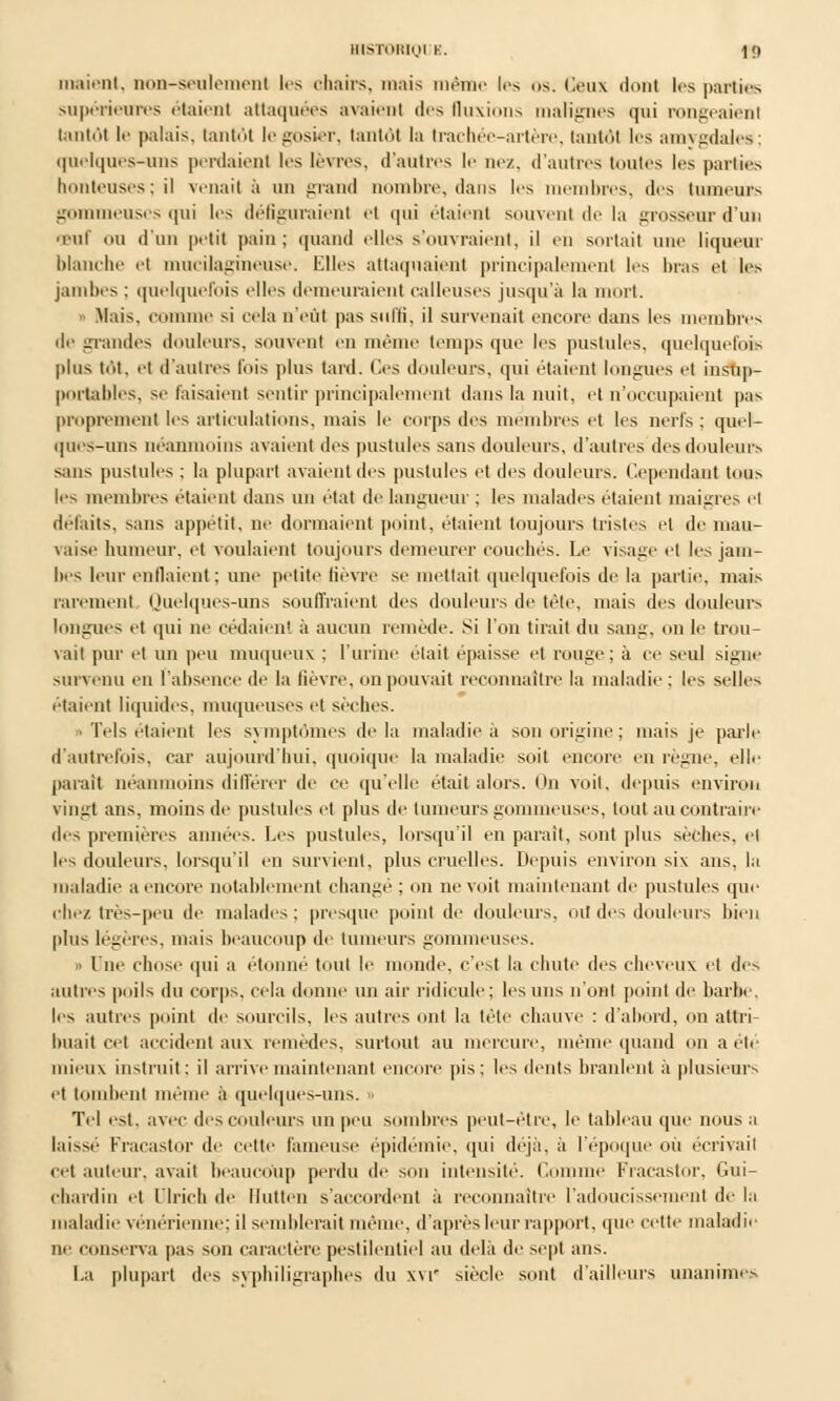 HISTORIQI K. \(f niaient, non-seulement 1rs ohairs, mais même 1rs os. Ceux dont 1rs parties supérieures étaient attaquées avaient des fluxions malignes qui rongeaient tantôt le palais, tantôt le gosier, tantôt la trachée-artère, tantôt 1rs amygdales; quelques-uns perdaienl les lèvres, d'autres le nez. d'autres toutes les parties honteuses : il venait à un grand nombre, dans les membres, des tumeurs gommeuses qui les défiguraient et qui étaient souvent de la grosseur d'un œuf ou d'un petit pain ; quand elles s'ouvraient, il en sortait une liqueur blanche et mucilagineuse. Elles attaquaient principalement les bras et les jambes ; quelquefois elles demeuraient calleuses jusqu'à la mort. - Mais, comme si cela n'eût pas suffi, il survenait encore dans les membres de grandes douleurs, souvent en mê temps que les pustules, quelquefois plus tôt. et d'autres fois plus tard. Ces douleurs, qui étaient longues et insup- portables, se faisaient sentir principalement dans la nuit, et n'occupaient pae proprement les articulations, mais le corps des membres et les nerfs; quel- ques-uns néanmoins avaient des pustules sans douleurs, d'autres des douleurs sans pustules ; la plupart avaient des pustules et des douleurs. Cependant tous les membres étaient dans un état de langueur ; les malades étaient maigres el défaits, sans appétit, ne dormaient point, étaient toujours tristes et de mau- vaise humeur, et voulaient toujours demeurer couchés. Le visage et les jam- bes leur enflaient ; une petite fièvre se mettait quelquefois de la partie, mais rarement Quelques-uns souffraient des douleurs de tête, mais des douleurs longues et qui ne cédaient à aucun remède. Si l'on tirait du sang, on le trou- vait pur et un peu muqueux : l'urine était épaisse et rouge; à ce seul signe survenu en l'absence de la lièvre, on pouvait reconnaître la maladie ; les seller étaient liquides, muqueuses et sèches. Tels étaient les symptômes delà maladie à son origine; mais je parle d'autrefois, car aujourd'hui, quoique la maladie soit encore en règne, elle parait néanmoins différer de ce qu'elle était alors. On voit, depuis environ vingt ans, moins de pustules et plus de tumeurs gommeuses, tout au contraire des premières années. Les pustules, lorsqu'il en parait, sont plus sèches, cl les douleurs, lorsqu'il en survient, plus cruelles. Depuis environ six ans, la maladie a encore notablement changé ; on ne voit maintenant de pustules que chez très-peu de malades: presque poinl de douleurs, oit des douleurs bien plus légères, mais beaucoup de tumeurs gommeuses. » One chose qui ;i étonné tout le monde, c'est la chute des cheveux et des autres poils du corps, cela donne un air ridicule; les uns n'ont point de barbe. les autres point de sourcils, les autres ont la tète chauve : d'abord, on attri- buait cet accident aux remèdes, surtout au mercure, même quand on a été mieux instruit: il arrive maintenant encore pis; les dents branlent à plusieurs et tombent même a quelques-uns. » Tel est. avec des couleurs un peu sombres peut-être, le tableau que nous a laissé Fracastor de cette laineuse épidémie, qui déjà, à l'époque ou écrivait cet auteur, avait beaucoup perdu de sou intensité. Comme Fracastor, Gui- chardin et Ulrich de Hfutten s'accordent à reconnaître radoucissement de la maladie vénérienne; il semblerait même, d'après leur rapport, que cette maladie ne conserva pas son caractère pestilentiel au delà de sept ans. I.a plupart des syphiligraphes du xvr siècle sont d'ailleurs unanimes