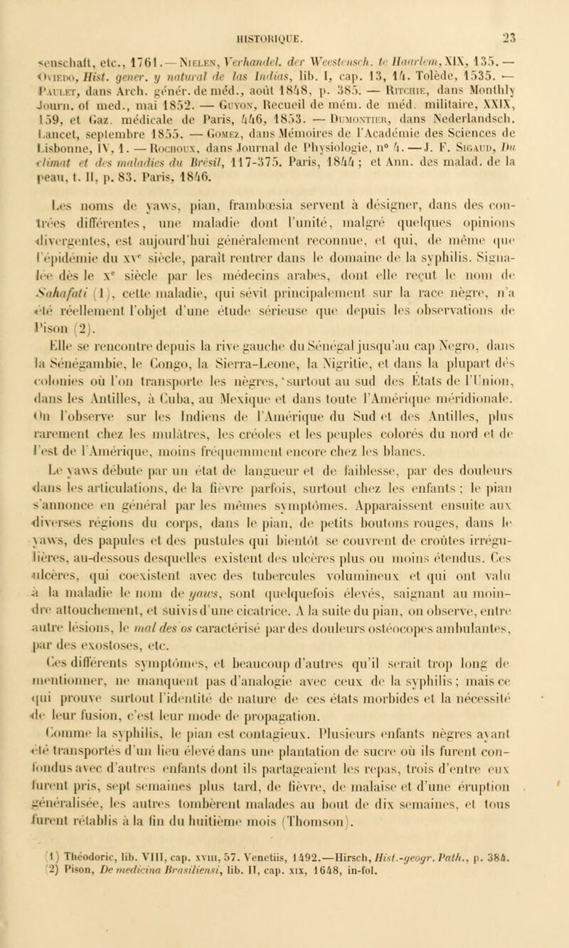 senschaft, etc., 1761.—Nieixs,Verhandel der Weestensch. U Ha«Wem3XlX, 135.— Oviedo,Hist. gêner, y natural de las Indias, lib. I. cap. 13, 14. Tolède. 1535. — Jvi 111. dans Anli. génér.de méd., août lS.'iS. p. 3S.>. — Riti.hu-, dans Mmitlih Journ. ol med., mai 1S.>2. — Gdton, Recueil de mém. de méd. militaire, \\l\, 159, et daz. médicale de Paris, 446, 18.')3. — Dumontier, dans Nederlandsch. I.ancet, septembre 1S.>.>. —Gohez, dans Mémoires do l'Académie des Sciences de Lisbonne, l\. 1. — Rochoux, dans Journal de Physiologie, n° 'i.—J. F. Sigai'i>. Du climat et des maladies du Brésil, 117 - :17 .>. Paris, 1844 ; etAnn. desmalad.de la peau, t. II, p. 83. Paris, 1846. Les noms de yaws, pian, frambœsia servent à désigner, dans des con- U'ées différentes, une maladie dont l'unité, malgré quelques opinions divergentes, est aujourd'hui généralement reconnue, el qui, de même que l'épidémie du xv siècle, parail rentrer dans le domaine de la syphilis. Signa- lée des le xe siècle par les médecins arabes, dont elle reçut le nom de Sahafati 1 . celte maladie, qui sévit principalement sur la race nègre, n'a été réellement l'objet d'une élude sérieuse que depuis les observations de Tison (2). Elle se rencontre depuis la rive gauche du Sénégal jusqu'au cap Negro, dans l;i Sénégambie, le Congo, la Sierra-Leone, la Nigritie, et dans la plupart dés colonies où l'on transporte les nègres,'surtout au sud des Etats de l'Union, dans les Antilles, à Cuba, au Mexique et dans toute l'Amérique méridionale. <in l'observe sur les Indiens de l'Amérique du Sud et des Antilles, plus rarement chez les mulâtres, les créoles el les peuples colorés du nord el de l'est de l'Amérique, moins fréquemment encore chez les blancs. Le yaws débute par nu état de langueur et de Faiblesse, par des douleurs dans les articulations, de la fièvre parfois, surtout chez les enfants; le pian s'annonce en gênerai parles mêmes symptômes. Apparaissent ensuite aux diverses régions du corps, dans le pian, (h' petits boutons rouges, dans le yaws, des papules et des pustules qui bientôt se couvrent de croûtes irrégu- lières, au-dessous desquelles existent des ulcères plus ou moins étendus. Ces ulcères, qui coexistent avec des tubercules volumineux et qui ont valu ■a la maladie le nom de yaws, sont quelquefois élevés, saignant au moin- dre attouchement, et sui\ is d'une cicatrice. A la suite du pian, on observe, entre autre lésions, le mal des as caractérisé par des douleurs ostéocopes ambulantes, par des exostoses, etc. Ces différents symptômes, et beaucoup d'autres qu'il serait trop long de mentionner, ne manquent pas d'analogie avec ceux de la syphilis ; mais ce qui prouve surtout l'identité de nature de ces états morbides et la nécessité de leur fusion, c'est leur mode de propagation. Comme la syphilis, le pian est contagieux. Plusieurs enfants nègres ayanl été transportés d'un lieu élevé dans une plantation de sucre où ils furent con- fondus avec d'autres enfants dont ils partageaient les repas, trois d'entre eux furent pris, sept semaines plus tard, de lièvre, de malaise et d'une éruption généralisée, les autres tombèrent malades au bout de dix semaines, el tous furent rétablis à la fin du huitième mois (Thomson . 1) Théodoric, lib. VIII, cap. xvm. 57. WruUis, I 492.—Hirscli, Hisl.-yeoyr. Pat/i.. p. 384. 2) l'i-on, Demedicina Brasiliensi, lib. [I, cap. xix, 1648, in-fol.