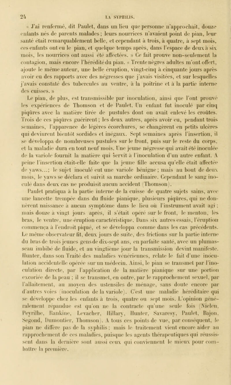 J'ai renfermé, dit Paulet, dans un lieu que personne n'approchait, douze infants nés de parents malades; leurs nourrices n'avaient point de pian, leur santé était remarquablement belle, et cependant à trois, à quatre, à sept mois, ces enfants ont eu le pian, et quelque temps après, dans l'espace de deux a six mois, les nourrices ont aussi été affectées. » Ce t'ait prouve non-seulement la contagion, mais encore l'hérédité du pian, i Trentenègres adultes m'ont offert, ajoute le même auteur, une belle éruption, vingt-cinq à cinquante jours après avoir eu des rapports avec des négresses que j'avais visitées, et sur lesquelles j'avais constaté des tubercules au ventre, à la poitrine et à la partie interne des cuisses. » Le pian, de plus, est transniissible par inoculation, ainsi que l'ont prouvé les expériences de Thomson et de Paulet. Un enfant fut inoculé par cinq piqûres avec la matière tirée de pustules dont on avait enlevé les croûtes. Trois de ces piqûres guérirent ; les deux autres, après avoir eu, pendant trois semaines, l'apparence de légères écorchures, se changèrent en petits ulcères qui devinrent bientôt sordides et inégaux. Sept semaines après l'insertion, il se développa de nombreuses pustules sur le front, puis sur le reste du corps, et la maladie dura en tout neuf mois, lue jeune négresse qui avait été inoculée de la variole fournit la matière qui 'servit a l'inoculation d'un autre enfant. A peine l'insertion était-elle faite que la jeune fille accusa qu'elle était affectée deyaws...; le sujet inoculé eut une variole bénigne : mais au bout de deux mois, le yaws se déclara et suivit sa marche ordinaire. Cependant le sang ino- culé dans deux cas ne produisit aucun accident Thomson . Paulet pratiqua à la partie interne de la cuisse de quatre sujets sains, avec une lancette trempée dans du fluide pianique, plusieurs piqûres, qui ne don- nèrent naissance a aucun symptôme dans le lieu où l'instrument avait agi : mais douze a vingt jours après, il s'était opéré sur le front, le menton, les bras, le ventre, une éruption caractéristique. Dans six autres essais, l'éruption commença a l'endroit piqué, et se développa comme dans les cas précédents. Le même observateur fit, deux jours de suite, des Frictions sur la partie interne du bras de trois jeunes gens de dix-sept ans. en parfaite santé, avec un plumas- seau imbibé de fluide, et au vingtième jour la transmission devint manifeste. Hunier, dans son Traité'des maladies vénériennes, relate le fait d'une inocu- lât uni accidentelle opérée sur un médecin. Ainsi, le pian se transmet par l'ino- culation directe, par l'application de la matière pianique sur une portion excoriée de la peau : il se transmet, en outre, par le rapprochement sexuel, par l'allaitement, au moyen des ustensiles de ménage, sans doute encore par d'autres voies inoculation de la variole . C'est une maladie héréditaire qui se développe elle/ les enfants à trois, quatre OU Sept mois. L'opinion géné- ralement répandue est qu'on ne la contracte qu'une seule lois Nielen. Peyrilhe, Rankine, Levacher, Hillary, Hunier. Savaresy, Paulet, Bajon. Segond, Dumontier, Thomson . A tous ces points de vue, par conséquent, le pian ne diffère pas de l'a s\plùlis; mais le traitement vient encore aider an rapprochement de ces maladies, puisque les agents thérapeutiques qui réussis- sent dans la dernière sonl aussi ceus qui conviennent le mieux pour com- battre la première.