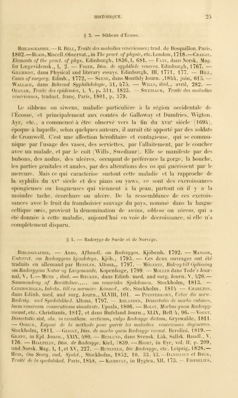 £3. — Sibbcns d'Ecosse Bibliographie.— H. Bell, Trotté des maladies pën< rù nias; trad. de Bosquillon. Paris, 1802.—BiAiR,Miscell.Observât., in The pract ofphysic, etcLondon, 1718.—Cbaigie, Eléments ofthe pract. o/ phys. Edinburgh, 1836,1. 681. — Faïe, dansNorsk. Mag. for Lœgevidensk., 1. 2. — Fhebr, Diss. & syphilide venerea. Edinburgh, 1767. — Gochrist, dans Physical and literarv essays. Edinburgh, 111,1771, 177. — Uni. Cases ofsurgery. Edinb.. 1772, — Skene, dans Monthh Journ. ,1864, juin, 615. Wallace, dans Behrend Syphitidologie, SI, U15. — Wills, ibid., avril, 282. — Ozanam, Traité des épidémies, t. V, p. 311, 1823. — Swediaur, Traité des maladies vénériennes, traduct. franc, Paris, 1801, p. 379. Le sihlxns mi siwens, maladie particulière à la région occidentale de l'Ecosse, et principalement aux comtés de Galloway et Dumfries, Wigton, A\r. etc., a commencé à être observé vers la fin du xvue siècle 1694 . époque à laquelle, selon quelques auteurs, il aurail été apporté par dos soldats de Cromwell. C'est une affection héréditaire et contagieuse, qui se commu- nique par l'usage des vases, des serviettes, par l'allaitement, par le coucher avec un malade, et par le coït Wills, Swediaur). Elle se manifeste par des bubons, des nodus, des ulcères, occupant de préférence la gorge, la bouche, les parties génitales et anales, par des altérations des os qui guérissent par le mercure. Mais ce qui caractérise surtout cette maladie et la rapproche de la syphilis du XV* siècle et des pians ou yaws, ce sont des excroissances spongieuses ou fongueuses qui viennent à la peau, partout où il y a la moindre tache, écorchure ou ulcère. De la ressemblance de ces excrois- sances avec le fruit du framboisier sauvage du pays, nomme dans la langue celtique swin, provient la dénomination de swinn, sibbens ou siwens, qui a été donnée à cette maladie, aujourd'hui en voie de décroissance, si elle n'a complètement disparu. S 1. — Radesyge do Suède et de Norvège. Bibliographie. — Abbo, Afhandl. am Radesygen. Kjobenh. 1792. — Mangor, Unterret. om Badesygens hjendetega. Kjôb., 1793.— Ces deux ouvrages ont été traduits en allemand par Henslf.r. Altona,, 1797. — Mûlertz, BidragtillOplisning omBadesyi'us \ntm...y lu,,/,m,mile. Kopenhage, 1799. —MoixerdansTode'sJour- nal, V, I. — Mune . ibid. — Bœi kek. dans Edinb. med. and surg. Journ. V, 420.— Sammendrag af Berâttelsa am oeneriska Sjukdomen. Stockholm, 1813. — Cederschiqld, Inledn. till en, narmân Kânned, etc. Stockholm. 1814 — Ciiarlton. dans Edinb. med. and surg. Journ., XLVIII, 101. — Pfefferkorn, Ueber die nom Ttadesig. und Spedalskhed. Altona, 1797. — Ahlander, Dissertatio de morbo cutaneo, luemveneream consecuHoamsimulivite. Upsala, 1806. — IIôlst. Mm-busyi/e/« lln'li'sygi '•■lut. etc. Christiania, IM7, et dans Bufeland Journ., XL1X, Hefl 4, 96.— Voiigt, Dissertatio sist. obs. ineccanthem arcticum, mdgo Radesygi diction. Gryswalde, 1811. — Osbeck, Expost •!■ ii méthode pour guérir les maladies vénériennes dégénérées Stockholm, 1811.—GedikE, Diss. de morbo quem Radesygi voeant. Berolini, 1819.— Gr.efe, in Ejd.Joum., XXIX, '|SU. — Hedlund, dans Su'nsk. I.ak. Sallsk. Handl.. V, 176. — Hjalteux, Diss. de Radesyge. Kiel, 1839. — Hjobt, in E\r, vol. II, p. 209, und Norsk. Mag. 1, l.et XV, 227. —Huhefeld, Dû Radesyge, etc. Leipzig, 1828.— Hdss, OmSverg, end. Sjukd., Stockholm, 1852, 10, 33, 43.— Daimelsen et Bœck, Traité •/■ laspedalsked. Paris, 1848. —Kierrulf, in Hygiea, XII, 173. — Frœbei.ius,