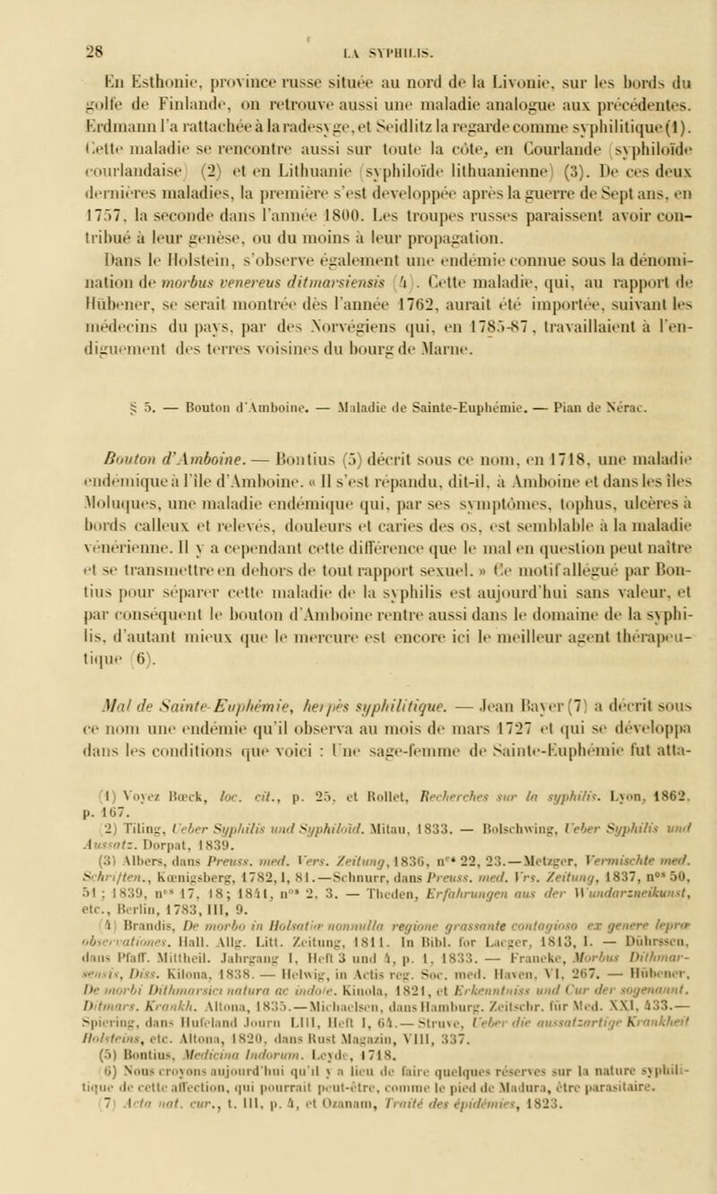 En Esthonie, province russe située au nord de la Livonie, sur les bords du golfe de Finlande, on retrouve aussi une maladie analogue aux précédentes. Erdmann l'a rattachéeàlaradesyge,et Seidlitzla regarde comme syphilitique(l). ilette maladie se rencontre aussi sur toute la cote, en Gourlande syphiloïde courlandaise (2) et en Lithuanie syphiloïde lithuanienne (3). De ces deux dernières maladies, la première s'est développée après la guerre de Sept ans. en I7.>7. la seconde dans l'année 1800. Les troupes russes paraissent avoir con- tribué a leur genèse, ou du moins a leur propagation. Dans le Hblstein, s'observe également une endémie connue sous la dénomi- nation de morbus venereus ditmarsiensis 'i . Cette maladie, qui, au rapport de Hûbener, se serait montrée des l'année 1762. aurait été importée, suivant les médecins du pays, par des Norvégiens qui. en 1785-87, travaillaient à l'en- diguement des terres voisines du bourg de Marne. s; 5. — Bouton d'Amboine. — M iladie de Sainte-Euphémie. — Pian de Nùrac. Bouton d'Amboine.— Bontius (5) décrit sous ce nom, eu 1718. une maladie endémique à l'île d'Amboine. „ 11 s'est répandu, dit-il. à Amboine et dans les îles Moluques, une maladie endémique qui, par ses symptômes, tophus, ulcères a bords calleux et relevés, douleurs et caries des os. est semblable à la maladie vénérienne. Il \ a cependant cette différence que le mal en question peut naître et se transmettre en dehors de tout rapport sexuel. « 6e motif allégué par Bon- tius pour séparer cette maladie de la syphilis est aujourd'hui sans valeur, et par conséquent le bouton d'Amboine rentre aussi dans le domaine de la s\phi- lis, d'autant mieux que le mercure esl encore ici le meilleur agent thérapeu- tique 6 . Mal de Sainte-Euphémie, herpès syphilitique. — Jean Bayer(7) a décrit sous ce nom une endémie qu'il observa au mois de mars 1727 et qui se développa dans les c litions que voici : lue sage-femme de Sainte-Euphémie tut atta- (1) Voyez Bœck, foc. cil., p. 27>. et Rollet, Recherches sur In syphilis. L><>n. 1862. |.. H,7. 2) Tïling, / eber Syphilis und Syphiloïd. Mi tau, 1833. — Bolschwing, Veber Syphilis und ':. Dorpat, 1839. (31 \llii-rs. dans Preuss. med. yen. /<■//»«</, 1830, nr* 22, 23. — Itetager, Vermischte med. Schriften., Kœnigsnerg, 1782,1, 81.—Schnurr, dans Preuss. med. Vrt. Zeitung, I837,n°s50, •il ; 1839, d 17. is; 1841, n ! 2, 3. — Theden, Erfiihrungen oui der WundarineHumst, etc., Berlin, I7S3, III, 9. 'i Brandis, De morbo in Holsutite nonnulla regione grassante i to ex génère lèpres nés. Hall. AUg. l.iti. Zeitung, 1811. In Bibl. l'or Lacger, ista. I. — Dûhrasen, <lni- l'i.itr. Mittheil. Jahrgang I. 11,113 und 1, p. I. 1833. — Franeke, Morbus DilhmtB- . Diss. Kilona, 1838. — Helwig, in \,ti> reg. Soc. med. Haven, VI, 207. — Bûbener, rbi Dithmarsia natura ac mdo e. Kiuola, 1821, et Erkenntniss und Cur der sogenannt. Dit mars. Krankh. Altona, is:;.i. — Michaelsen, dausHamburg. Zeitscbr. inr Med. XXI. 133.— Spiering, dans Bufeland Journ LUI, ll,lt I. 64.— Struve, Vebex die aussatsartigeKrankheit flohleins, etc. Utona, 1820, dans Rusl Magasin, VIII, 337. (.>) Bontius, Vedicina Indorum, Lcjde, 171 s. ii) Nous croyons aujourd'hui qu'il > n lieu de Faire quelques réserves sur la nature syphil - tique de cette affection, qui pourrai! peut-être, comme le pied de Madura, être parasitaire. 7 i '■■ iat. '•'■., t. III. p. 'i, ,t Ozanam, Traité des épidémies, 1823.