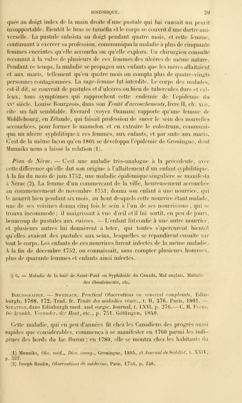 quéeau doigt index de la main droite d'une pustule qui lui causait un prurit insupportable. Bientôt le ln-as se tuméfia et le corps se couvrit d'une dartre uni- verselle. La pustule subsista au doigt pendant quatre mois, et cette femme, continuant à exercer sa profession, communiqua la maladie à plus de cinquante femmes enceintes qu'elle accoucha ou qu'elle explora. Un chirurgien consulté reconnut à la vulve de plusieurs de ces femmes des ulcères de même nature, l'endant ce temps, la maladie se propagea aux enfants que les mères allaitaient et aux maris, tellement qu'en quatre mois on compta plus de quatre-vingts personnes contagionnées. La sage-femme fut interdite. Le corps des malades, <st-il dit, se couvrait de pustules et d'ulcères ou bien de tubercules durs et cal- leux, tous symptômes qui rapprochent cette endémie de l'épidémie du xvc siècle. Louise Bourgeois, dans son Traité d'accouchements, livre II, eh. xi.u, cite un l'ait semblable. Éverard (voyez Ozanam) rapporte qu'une femme de Middlebourg, en Zélande, qui Taisait profession de sucer le sein des nouvelles accouchées, pour former le mamelon et en extraire le colostrum, communi- qua un ulcère syphilitique à ces femmes, aux enfants, et par suite aux maris. C'est de la même façon qu'en I8O/1 se développa l'épidémie de Groningue, dont Munniks nous a laissé la relation (1). Pian de Nérac. — C'est une maladie très-analogue à la précédente, avec cette différence qu'elle dut son origine à l'allaitement d'un enfant syphilitique. A la lin du mois de juin 17.>2. une maladie épidémiquesingulière se manifesta ,1 Nérac (2). La femme d'un commerçant de la ville, heureusement accouchée au commencement de novembre 1751, donna son enfant à une nourrice, qui le nourrit bien pendant six mois, au bout desquels cette nourrice étant malade, une de ses voisines donna cinq fois le sein à l'un de ses nourrissons, qui se trouva incommodé : il maigrissait à vue d'œil et il lui sortit, en peu de jours, beaucoup de pustules aux cuisses. —L'enfant fut confié à une autre nourrice, et plusieurs autres lui donnèrent à teter, qui toutes s'aperçurent bientôt qu'elles avaient des pustules aux seins, lesquelles se répandirent ensuite sur tout le corps. Les enfants de ces nourrices furent infectes de la même maladie. A la lin de décembre 17.V2, on connaissait, sans compter plusieurs hommes. plu> de quarante femmes et enfants ainsi infectés. g 6. — Maladie de la bail de Saint-Paul nu Syphiloïde du Canada. Mal anglais, .Maladie des éboulements, etc. Bibliographie. — Swediauk, Practieal Observations » oenereal complaints, Edin- burgh, 1788, 172. Trad. fr. Traité des maladies vénér., t. Il, 376. Paris, 1801. - Stratton,dans Edinburgh med. and survie. Journal, t. LXXI, p. 27(i.—('.. H. Fui lis, Dû krankh. Verander. der Haut, etc., p. 751. Gôttingen, 1840. Cette maladie, qui en peu d'années lit chez les Canadiens des progrès aussi rapides que considérables, commença a se manifester en 17(50 parmi les indi- irènes des bords du lai' lluron; en 1780, elle se montra elle/ les habitants du 1) Munniks, Obs. méd., Dks. iiutug., Groningue, 1805, et Journal de Sédillot, t. XXIV. p. 337.