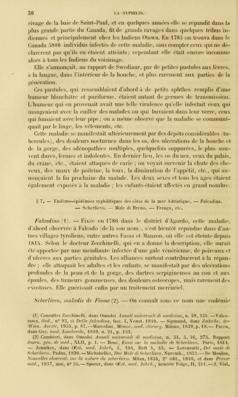 rivage de la baie de Saint-Paul, el en quelques aimées elle se répandit dans lu plus grande partie du Canada, lit de grands ravages dans quelques tribus in- diennes et principalement chez les Indiens otawa. En 17S.> on trouva dans le Canada 5800 individus infectés de cette maladie, sans compter ceux qui ne dé- clarèrent pas qu'ils en étaienl atteints; cependant elle était encore inconnue alors ii tous les Indiens du voisinage. Elle s'annonçait, au rapport de Swediaur, par de petites pustules aux lèvres, ii la langue, dans l'intérieur de la bouche, el plus rarement aux parties de la génération. Ces pustules, qui ressemblaient d'abord à de petits aphthes' remplis d'une humeur blanchâtre el purifonne, étaient autant de germes de transmission. L'humeur qui en provenait avait une telle virulence qu'elle infectait ceux qui mangeaient avec la cuiller des malades ou qui buvaient dans leur verre, ceux qui fumaient avec leur pipe; on a même observé que la maladie se communi- quait par le linge, les vêtements, etc. Cette maladie se manifestait ultérieurement par des dépôts considérables tu- hercules , des douleurs nocturnes dans les os. des ulcérations de la bouche el de la gorge, des adénopathies multiples, quelquefois suppurées, le plus sou- vent dures, fermes et indolentes. En dernier lieu, les os dune/, ceux du palais. du crâne, etc., étaient attaqués de carie ; on voyait survenir la chute des che- veux, des maux de poitrine, la toux, la diminution de l'appétit, etc., qui an- nonçaient la lin prochaine du malade. Les deux sexes et tous les âges étaient également exposés à la maladie; les enfants étaient affectés en grand nombre. S 7. — Endémo-épidémies sjpliilitiques des côtes de la nier Adriatique. — Pak-adina. — Scherlievo. — Maie di Breno. — Frepga, etc. Falcadinn 1 . — Fixée en I78(> dans le district d'Agordo, cette maladie. d'abord observée à Falcado de là son nom . s'est bientôt répandue dans d'au- tres villages tyroliens, entre autres Passa el Manzon, où elle est éteinte depuis 1814. Selon le docteurZecchinelli, qui en adonne la description, elle aurait été apportée par une mendiante infectée d'une gale vénérienne, de poireaux el d'ulcères aux parties génitales. Les alliances surtout contribuèrent il la répan- dre ; elle attaquait les adultes el les enfants, se manifestait par des ulcérations profondes de la peau et de la gorge, des dartres serpigineuses au cou el aux épaules, des tumeurs gommeuses, des douleurs ostéocopes, mais rarement des exostoses. Elle guérissait enfin par nu traitement mercuriel. Scherlievo, maladie de Fiume('l). — On connaît sous ce nom une endémie (t) Consultez Zecchinelli, dans Omodei .innalitmiversalidi medicina, n. 30, :s:î.V—Valen- zasca, iiml., n 93, el Delta falcadina, rase. I, Venet. 1840. — Sigraund, dans Zeitsehr. der fVien. Aerzte, I8.'>5, p. 87.—afarcolini, Memor. wr<l. chirurg. Milano, 1839,p. 18.— Pacen, dans Gaz. med, bombarda, 1 s'i 9, n. 21, p. ISS. (2) Cambieri, dans Omodei Annali tmiversali d( medicina, n. 34, 3,36, 273. Rapport Journ. gin. de méd., XI.Il, p. I.— Boue, Essai tur la maladie de Scherlievo, Paris, 1814. — Jenniker, dans (Est. med. Jahrb. :i. 104, Befl 'i, 18. — Lorenxutti, Del maie di Scherlievo. Padua, 1830. — Hichabelles, Dos Mate di Scherlievo. Nuretnb., 1833.- -De Uonlon, Nouvelles observât, tur la nature du scherlievo. Mil.ni, 1834, V «■■lit.. is'is, ai dans Presse méd., 1837, mai, n° 35.—Sporer, dans (Est. med. Jahrb.. neueste Polge, II, 211.—.1. Vial,