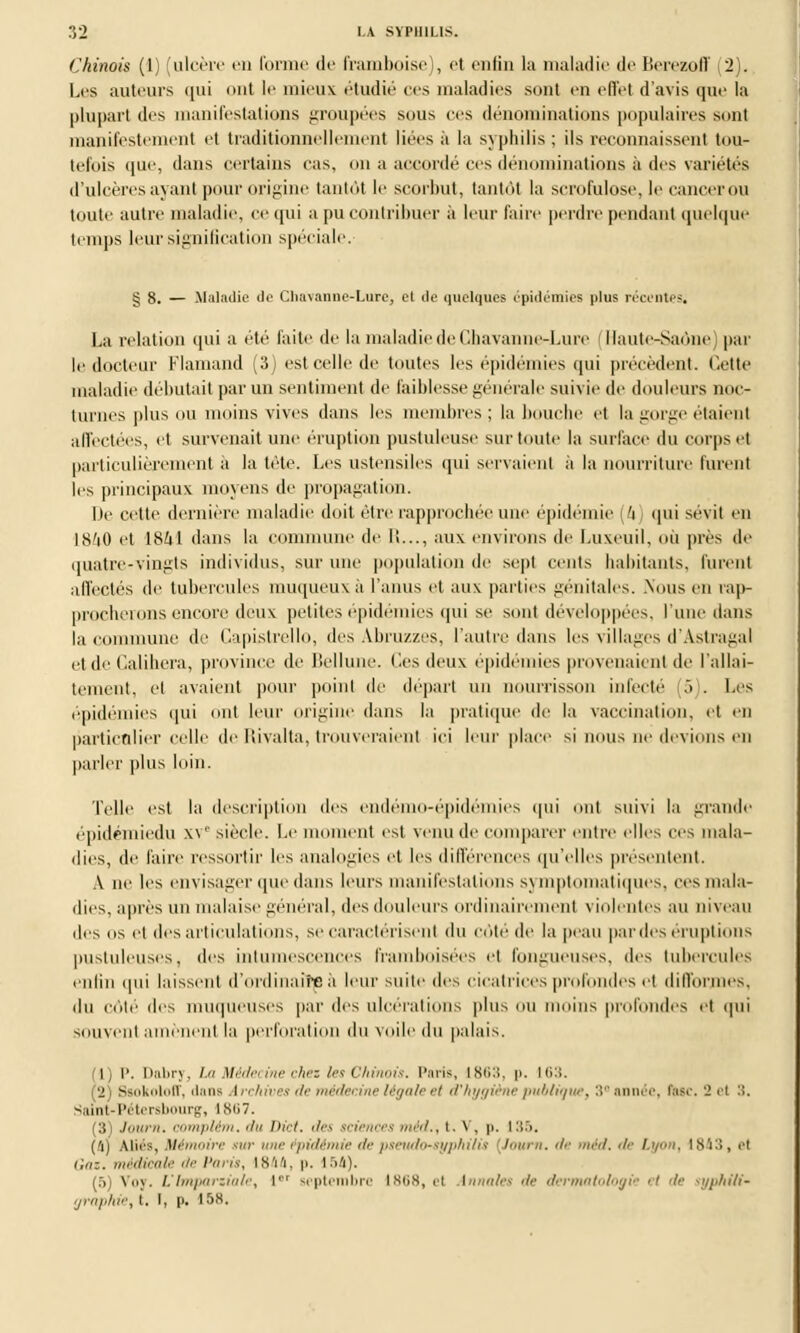 (Chinois (1) (ulcère en forme de framboise), et enfin la maladie de Berezoff (2). Les auteurs qui <>ut le mieux étudié ces maladies sont en effet d'avis que la plupart des manifestations groupées sous ces dénominations populaires sont manifestement et traditionnellement liées à la syphilis ; ils reconnaissent tou- tefois que, dans certains cas. <>n a accordé ces dénominations à des variétés d'ulcères ayant pour origine tantôt le scorbut, tantôt la scrofulose, le cancer ou toute autre maladie, ce qui a pu contribuer à leur faire perdre pendant quelque temps leur signification spéciale. g 8. — .Maladie de Chaxamie-Lure, cl de quelques épidémies plus récentes. La relation qui a été faite de la maladie de Chavanne-Lure (Haute-Saône par le docteur Flamand (3) est celle de toutes les épidémies qui précèdent. Cette maladie débutait par un sentiment de faiblesse générale suivie de douleurs noc- turnes plus ou moins vives dans les membres ; la bouche et la gorge étaient affectées, et survenait une éruption pustuleuse sur toute la surface du corps et particulièrement à la tête. Les ustensiles qui servaient à la nourriture lurent les principaux moyens de propagation. Me cette dernière maladie doit être rapprochée une épidémie l'i qui sévit en 18'i0 et 1841 dans la commune de I!..., aux environs de l.uxeuil, où près de quatre-vingts individus, sur une population de sept cents habitants, lurent affectés de tubercules muqueux à l'anus et aux parties génitales. .\Ous en rap- procherons encore deux petites épidémies qui se sont développées, l'une dans la commune de Capistrello, des Abruzzes, l'autre dans les villages d'Âstragal et de Calihera, province de Bellune. lies deux épidémies provenaient de l'allai- tement, et avaient pour point de départ un nourrisson infecté .> . Les épidémies qui ont leur origine dans la pratique de la vaccination, et en particulier celle deRivalta, trouveraient ici leur place si nous ne devions en parler plus loin. Telle est la description des endémo-épidémies qui oui suivi la grande épidémiedu xv' siècle. Le moment est venu de comparer entre elles ces mala- dies, de faire ressortir les analogies et les différences qu'elles présentent. A ne les envisager que dans leurs manifestations symptomatiques, ces mala- dies, après un malaise général, des douleurs ordinairement violentes au niveau des os et des articulations, se caractérisent du côté de la peau par des éruptions pustuleuses, (les intumescences IVanihoisées et fongueuses, des tubercules enfin qui laissent d'ordinaire à leur suite des cicatrices profondes et difformes, du côté des muqueuses par des ulcérations plus nu moins profondes et qui souvent amènent la perforation du voile du palais. Ij P. Dabry, La Médecine chez les Chinois. Pari», 1863, p. 163. (2) SBokoloff, <i;ius Archives de médecine légale el d'hygiène publique, 3° année, (tac. '2 et '.'. Saint-Pétersbourg, l Sii7. (31 Journ. complém, du Dict. des sciences <»':</., t. V, p. 135. (a) Mies, Mémoire rar une épidémie de pseudosyphilis [Journ. de méd. de Lyon, 1843, cl Gai. médicale de Paris, IS'i'i. p. 154). [5] Voy. L'Impartiale, Ier septembre 1868, et Annales de dermatologie el de syphiti- ijraphie, t. I, p. 158.