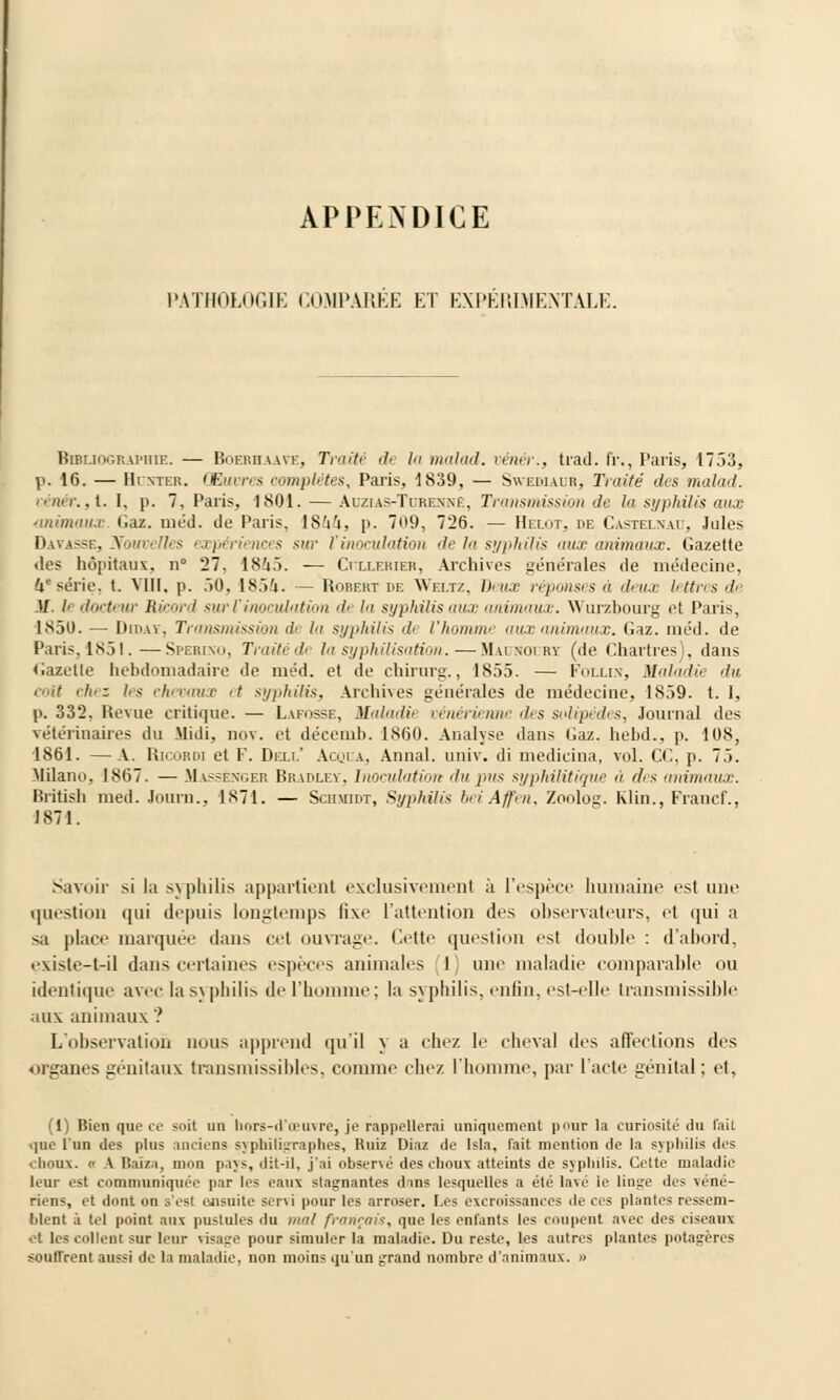 APPENDICE PATHOLOGIE COMPAREE ET EXPERIMENTALE. Bibliographie. — Boerhaave, Traité de la malad. vénêr., trad. fr., Paris, 1753, p. 16. — Huntek. Œuvres complètes, Paris, 1839, — Swediaub, Traité des malad. vénêr.,I. I, p. 7, Paris, 1801. — Auzias-Tdrenne, Transmission de la syphilis aux animaux Gaz. méd. de Paris, IShU, p. 709, 726. — Helùt, de Castelnad, Jules Datasse, Nouvelles expériences su,- l'inoculation de la syphilis aux animaux. Gazette des hôpitaux, n° 27. 181.>. — ùtlerier, Archives générales de médecine, li* série, t. VIII. p. 50. 185&. — Robeht de YVeltz, Deux réponses à deux lettres de M. b docteur Ricord sur l'inoculation <b In syphilis aux animaux. Wurzbourg et Paris, 1S50. — Dibay, Transmission rf< lu syphilis il l'homme aux animaux. Gaz. méd. de Paris, 1851. —Spehino, Traité de la syphilisation. — Maunourï (de Chartres), dans Gazette hebdomadaire de méd. et de chirurg., 1855. — Follix, Maladie du coit chez les chevaux et syphilis, Archives générales de médecine, 1859. t. I, p. 332. Revue critique. — Lafosse, Maladii vénérienne des solipèdes, Journal des vétérinaires du Midi, nov. et décemb. 1860. Analyse dans Gaz. hebd., p. 108, 1861. —A. RicoROi et F. Dell' Ao.ha, Annal, univ. di medicina, vol. CC, p. 7.). Milano, 1867. — Massenger Bradley. Inoculation du pus syphilitique à des animaux. British med. Journ.. 1871. — Sciimidt, Syphilis beiAffen, Zoolog. Klin., Francf., 1871. Savoir si la >\ phi lis appartient exclusivement à l'espèce humaine est une question qui depuis longtemps fixe l'attention des observateurs, et qui a sa place marquée dans cet ouvrage. Cette question est double : d'abord, existe-t-il dans certaines espèces animales I une maladie comparable ou identique avec la syphilis de l'homme; la syphilis, enfin, est-elle transmissible aux animaux ? L'observation nous apprend qu'il y a chez le cheval des affections des organes génitaux transmissibles, comme chez l'homme, par l'acte génital; et, (1) Bien que ce soit un hors-d'œuvre, je rappellerai uniquement pour la curiosité du fait que l'un des plus anciens syphitigraphes, Ruiz Diaz de Ista, fait mention de la syphilis des choux. 8 A Baîza, mon pays, dit-il, j'ai obser\é des choux atteints de syphilis. Cette maladie leur est communiquée par les eaux signantes dans lesquelles a été lavé le linge des véné- riens, et dont on s'est ensuite seni pour les arroser. Les excroissances île ces plantes ressem- blent ù tel point aux pustules du mal français, que les enfants les coupent avec des ciseaux et les collent sur leur visage pour simuler la maladie. Du reste, les autres plantes potagères souffrent aussi de la maladie, non moins qu'un grand nombre d'animaux. »