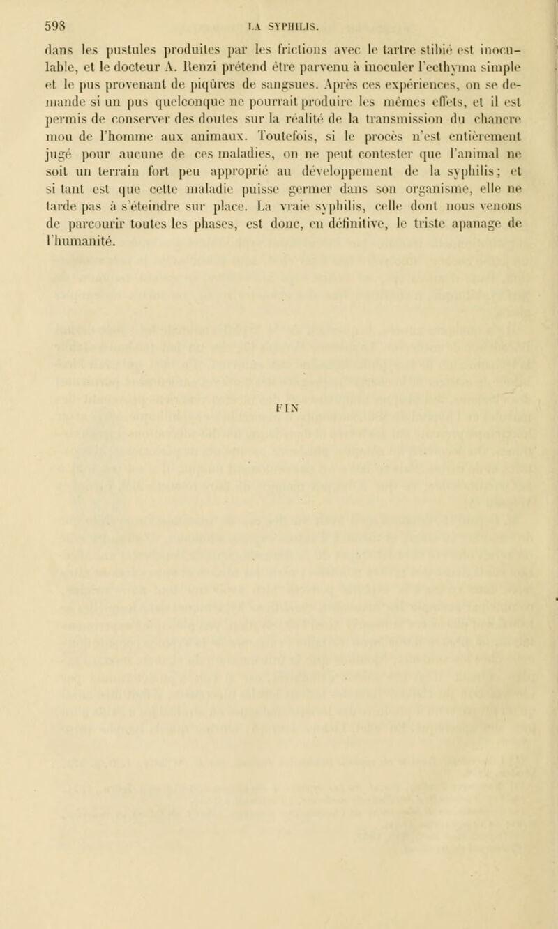 dans les pustules produites par les (ridions avec le tartre stihie est inocu- lable, et le docteur A. Renzi prétend être parvenu à inoculer l'ecthyma simple et le pus provenant de piqûres de sangsues. Après ces expériences, on se de- mande si un pus quelconque ne pourrait produire 1rs mêmes effets, et il est permis de conserver des doutes sur la réalité de la transmission du chancre mou de l'homme aux animaux. Toutefois, si le procès n'est entièrement jugé pour aucune de ces maladies, un ne peut contester (pie l'animal ne soit un terrain fort peu approprié au développement de la syphilis; et si tant est que cette maladie puisse germer dans son organisme, «'Ile ne tarde pas à s'éteindre sur place. La vraie syphilis, celle dont nous venons de parcourir toutes les phases, est donc, en définitive, le triste apanage de l'humanité. FIN