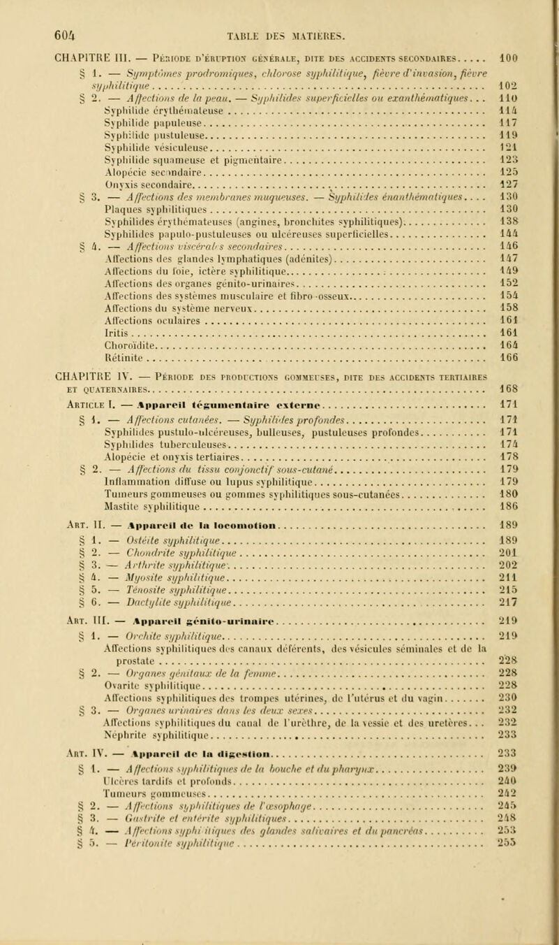 CHAPITRE 111. — Période d'éruption (.énérale, dite des accidents secondaires 100 § 1. — Symptômes prodromiques, chlorose syphilitiquCy fièvre d'invasion, fièvre syphilitique 102 § 2. — Affections de la peau. — Syphilides superficielles ou exanthématiques... 110 Syphihde érylhémaleuse 114 Syphilide papuleuse 117 Sj philidc pustuleuse 119 Syphilide vésiculeuse 121 Syphilide squameuse et pigmeiitaire 12:; Alopécie secondaire 125 Onyxis secondaire 127 ^ 3. — Affections des membranes muqueuses. —Syphilides ènanthématiques.... 130 Plaques syphilitiques 130 S\ philides on thémateuses (angines, bronchites syphilitiques) 138 Syphilides papulo-pustuleuses ou ulcéreuses superficielles 144 ^ 4. — Affections viscéral*s secondaires 146 Affections ilrs glandes lymphatiques (adénites) 147 Affections du foie, ictère syphilitique 149 Affections des organes génito-urinuires 152 Affections des systèmes musculaire et lihro osseux 154 Affections du système nerveux 158 Affections oculaires 161 Iritis 161 Clinroïdite 164 Rétinite 166 CHAPITRE IV. — Période des PRODUCTIONS gommiises, dite des accidents tertiaires et quaternaires 168 Article I. — Apparrîl t<-gumrntnire externe 171 § 1. — Affections cutanées. — Syphilides profondes 171 Syphilides pustulo-idcéreuses, huileuses, pustuleuses profondes 171 Syphilides tuberculeuses 1 7 U Alopécie et onyxis tertiaires 178 «; 2. — A/jn tions du tissu conjonctif sous-cutané 179 Inflammation diffuse ou lupus syphilitique 179 Tumeurs gounneuses ou gommes syphilitiques sous-cutanées 180 Mastite syphilitique 186 Art. II. — \|>|Mir. il île lu locomotion 189 SI. — Ostéite syphilitique 189 S 2. — Chondrite syphilitique 201 § 3; — Arthrite syphilitique1 202 •i 4. — Myosite syphilitique 211 S 5. — Ténosite syphilitique 215 S 6. — Dactylite syphilitique 217 Art. III. — Ippm . il génlta-urlnaJre 219 S 1. — Orchite syphilitique 219 Affections syphilitiques des canaux déférents, des vésicules séminales et de la prostate 228 § 2. — Organes génitaux de lu femme 228 Charité syphilitique 228 Affections syphilitiques des trompes utérines, de l'utérus et du vagin 230 >; 3. — Organes urinaires dans 1rs deux sexes 232 Affections syphilitiques du canal de l'tircthre, de la vessie et îles uretères. . . 232 Néphrite syphilitique 233 Art. IV. — t|>iuir<-il <!<• in digestion 233 S I. — Affections syphilitiques de la liouche et du pharynx 239 Dlcères tardifs et profonds 240 Tumeurs gommeusi s 242 S 2. — Affections syphilitiques de l'œsophage 245 § 3. — Gastrite et entérite syphilitiques 248 S 4. — Affections syphviiiques des glandes salivaires et du pancréas 2.>:> § •>. — Péritonite syphilitique 255