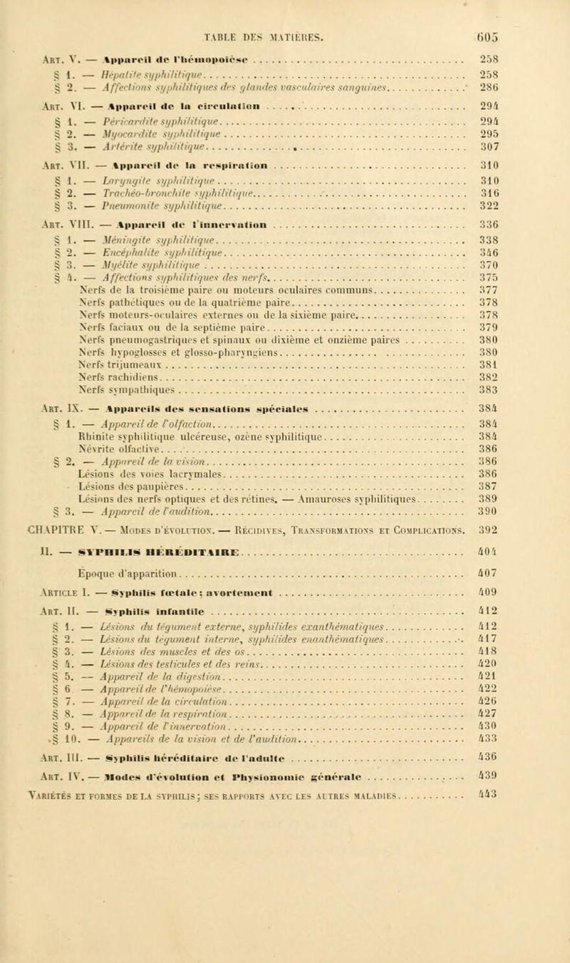 Art. V. — ippurt-ii «le riiouiopoiose 258 st. — Sépatile syphilitique 258 g 2. — Affections syphilitiques des i//amles riisrii/nirfs sanguines ' 286 Art. VI. — Appareil do l« circulation 294 SI. — Péricardite syphilitique 294 g 2. — Myocardite syphilitique 295 g 3. — Artérite syphilitique 307 Art. VII. — tppareil do la respiration 310 £ 1. — Laryngite syphilitique 310 § 2. — Trachéo-bronchite syphilitique 31G g 3. — Pneumonite syphilitique 322 Art. VIII. — Appareil de l'innervation 336 g 1. — Méningite syphilitique 338 § 2. — / syphilitique 346 g 3. — Myélite syphilitique 370 § 4. — Affections syphilitiques des nerfs 375 Nerfs de la troisième paire ou moteurs oculaires communs 377 Serfs pathétiques ou de la quatrième paire 378 Nerfs moteurs-oculaires externes ou de la sixième paire 378 Nerfs faciaux ou de la septième paire 379 Nerfs pneumogastriques et spinaux ou dixième et onzième paires 380 N.tIs hypoglosses et glosso-pharyngiens 380 Nerfs trijumeaux 381 Nerfs rachidiens 382 Nerfs sympathiques 383 Art. IX. — Appareils dos sensations spéciales 384 g l. — Appareil de /'olfaction 384 Rhinite syphilitique ulcéreuse, ozène syphilitique 384 Névrite olfactive 386 g 2. — Appun il de la vision 386 Lésions des voies lacrymales 386 Lésions des paupières 387 Lésions des nerfs optiques et des rétines. — Amauroses syphilitiques 389 g 3. — Appareil de l'audition 390 CHAPITRE V. — Modes d'évolution.— Récidives, Transformations et Complications. 392 II. — SYPilll.lS in ki m i tutc 40'i Epoque d'apparition 407 Article I. — Syphilis rœtale : avortonient 409 Art. II. — Syphilis infantile 412 g 1. — Lésions du tégument externe, syphilides exanthématiques 412 g 2. — Lésions du tégument interne, syphilides enanthèmatiques •. 417 g 3. — Lésions des muscles et des os 418 g h. — Lésions des testicules et des reins 42(1 g 5. — Appareil de la digestion 421 g 6 — Appareil de l'hémopoièse 422 g 7. — Appareil de la circulation 426 g 8. — Apport il de la respiration 427 g 9. — Appareil de F innervation 430 g 10. — Appareils de la vision et de l'audition 433 Art. III. — Syphilis héréditaire de l'adulte ^36 Art. IV. — .Modes d'éi olution et Physionomie génornle 439 Variétés et formes de LA syphilis; ses rapports avec les ai très maladies 443