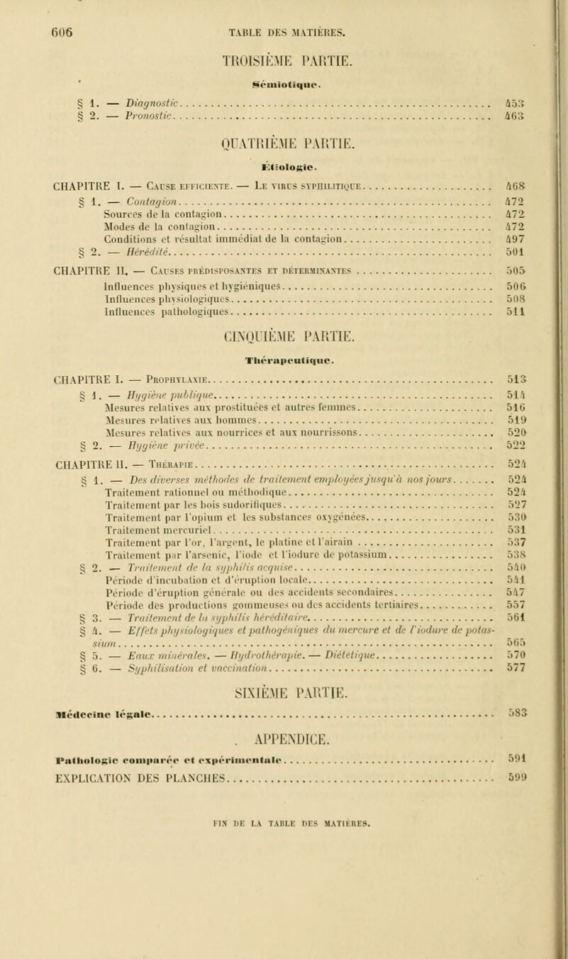 TROISIÈME PARTIE. Sémlottqne. § 1. — Diagnostic 453 g 2. — Pronostic 463 QUATRIÈME PARTIE. Étlologtc. CHAP1TKE I. — C.ivse efficiente. — Le vihus syphilitique 468 § 1, - Contagion 472 Souries de la contagion 472 Modes de la contagion 472 Conditions et résultat immédiat de La contagion 497 § 2. — Hérédité 501 CHAPITRE II. — Causes pbédisposaktes et détermikastes 505 Influences physiques et hygiéniques 506 Influences physiologiques 508 Influences pathologiques 511 CINQUIÈME PARTIE. Thérapeutique CHAPITRE I. — Proiiiyi ami 513 § 1. — Hygiène publique 514 Mesures relatives aux prostituées et autres femmes 516 Mesures relatives aux hommes 51'.» Mesures relatives aux nourrices et aux nourrissons 520 § 2. — Hygiène /u ivée 522 CHAPITRE H. — Thérapie 52 'i g 1. — Des diverses méthodes de traitement employées jusqu'à nos jours 524 Traitement rationnel ou méthodique 524 Traitement par les bois sudorifiques 527 Traitement par l'opium et les substances oxygénées 530 Traitement mercuriel 531 Traitement par l'or. L'argent, le platine et l'airain 5:>7 Traitement par l'arsenic, L'iode et t'iodure de potassium 538 g 2. — Traitement île lu syphi/is acquise Mo Période d'inculi ilion cl d'éruption locale 5'i I Période d'éruption générale ou des accidents secondaires 547 Période îles productions gommeuses ou des accidents tertiaires 557 § 3. — Traitement de l>i syphilis héréditaire 561 g 4. — Effets physiologiques et pathogéniques du mercure et de fiodure de potas- sium 565 § 5. — Eaux minérales. — Hydrothérapie. — Diététique 570 go. — Syphilisation et vaccination 577 SIXIÈME PARTIE. Médecine légale 5S3 . APPENDICE. ■■uiliiilnK'ie oonipiiréo ci expérimentale 591 EXPLICATION DES PLANCHES 599 I IN Dl IV I M'.l I 10 - M \ III Kl -.